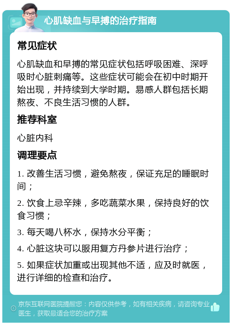 心肌缺血与早搏的治疗指南 常见症状 心肌缺血和早搏的常见症状包括呼吸困难、深呼吸时心脏刺痛等。这些症状可能会在初中时期开始出现，并持续到大学时期。易感人群包括长期熬夜、不良生活习惯的人群。 推荐科室 心脏内科 调理要点 1. 改善生活习惯，避免熬夜，保证充足的睡眠时间； 2. 饮食上忌辛辣，多吃蔬菜水果，保持良好的饮食习惯； 3. 每天喝八杯水，保持水分平衡； 4. 心脏这块可以服用复方丹参片进行治疗； 5. 如果症状加重或出现其他不适，应及时就医，进行详细的检查和治疗。