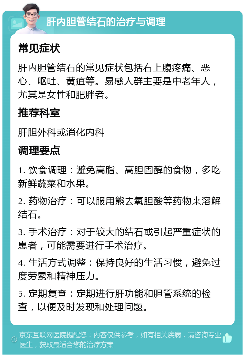 肝内胆管结石的治疗与调理 常见症状 肝内胆管结石的常见症状包括右上腹疼痛、恶心、呕吐、黄疸等。易感人群主要是中老年人，尤其是女性和肥胖者。 推荐科室 肝胆外科或消化内科 调理要点 1. 饮食调理：避免高脂、高胆固醇的食物，多吃新鲜蔬菜和水果。 2. 药物治疗：可以服用熊去氧胆酸等药物来溶解结石。 3. 手术治疗：对于较大的结石或引起严重症状的患者，可能需要进行手术治疗。 4. 生活方式调整：保持良好的生活习惯，避免过度劳累和精神压力。 5. 定期复查：定期进行肝功能和胆管系统的检查，以便及时发现和处理问题。