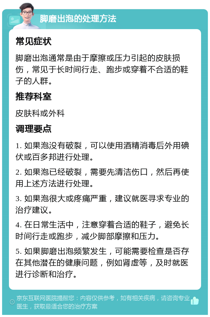 脚磨出泡的处理方法 常见症状 脚磨出泡通常是由于摩擦或压力引起的皮肤损伤，常见于长时间行走、跑步或穿着不合适的鞋子的人群。 推荐科室 皮肤科或外科 调理要点 1. 如果泡没有破裂，可以使用酒精消毒后外用碘伏或百多邦进行处理。 2. 如果泡已经破裂，需要先清洁伤口，然后再使用上述方法进行处理。 3. 如果泡很大或疼痛严重，建议就医寻求专业的治疗建议。 4. 在日常生活中，注意穿着合适的鞋子，避免长时间行走或跑步，减少脚部摩擦和压力。 5. 如果脚磨出泡频繁发生，可能需要检查是否存在其他潜在的健康问题，例如肾虚等，及时就医进行诊断和治疗。