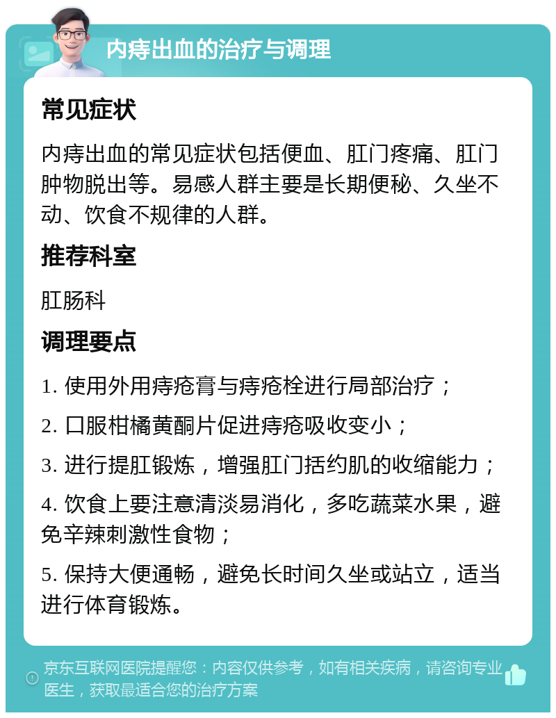 内痔出血的治疗与调理 常见症状 内痔出血的常见症状包括便血、肛门疼痛、肛门肿物脱出等。易感人群主要是长期便秘、久坐不动、饮食不规律的人群。 推荐科室 肛肠科 调理要点 1. 使用外用痔疮膏与痔疮栓进行局部治疗； 2. 口服柑橘黄酮片促进痔疮吸收变小； 3. 进行提肛锻炼，增强肛门括约肌的收缩能力； 4. 饮食上要注意清淡易消化，多吃蔬菜水果，避免辛辣刺激性食物； 5. 保持大便通畅，避免长时间久坐或站立，适当进行体育锻炼。