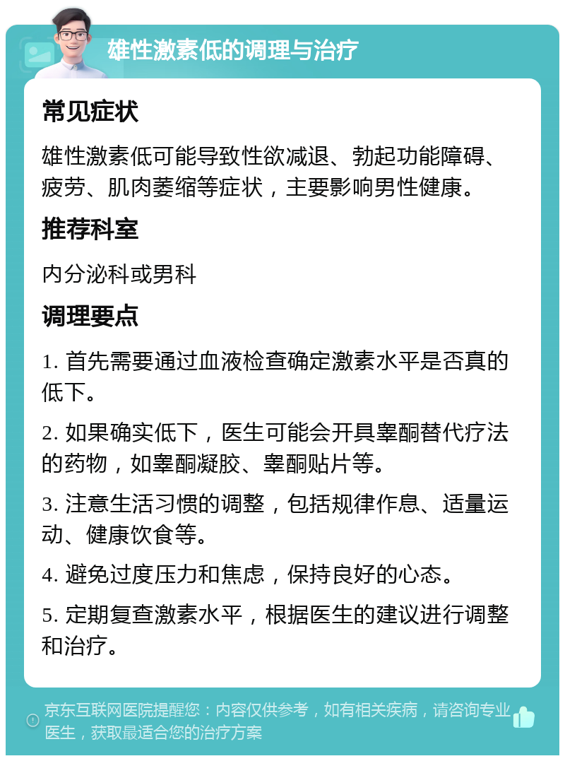 雄性激素低的调理与治疗 常见症状 雄性激素低可能导致性欲减退、勃起功能障碍、疲劳、肌肉萎缩等症状，主要影响男性健康。 推荐科室 内分泌科或男科 调理要点 1. 首先需要通过血液检查确定激素水平是否真的低下。 2. 如果确实低下，医生可能会开具睾酮替代疗法的药物，如睾酮凝胶、睾酮贴片等。 3. 注意生活习惯的调整，包括规律作息、适量运动、健康饮食等。 4. 避免过度压力和焦虑，保持良好的心态。 5. 定期复查激素水平，根据医生的建议进行调整和治疗。