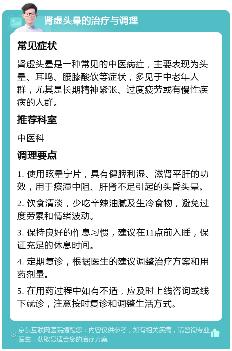 肾虚头晕的治疗与调理 常见症状 肾虚头晕是一种常见的中医病症，主要表现为头晕、耳鸣、腰膝酸软等症状，多见于中老年人群，尤其是长期精神紧张、过度疲劳或有慢性疾病的人群。 推荐科室 中医科 调理要点 1. 使用眩晕宁片，具有健脾利湿、滋肾平肝的功效，用于痰湿中阻、肝肾不足引起的头昏头晕。 2. 饮食清淡，少吃辛辣油腻及生冷食物，避免过度劳累和情绪波动。 3. 保持良好的作息习惯，建议在11点前入睡，保证充足的休息时间。 4. 定期复诊，根据医生的建议调整治疗方案和用药剂量。 5. 在用药过程中如有不适，应及时上线咨询或线下就诊，注意按时复诊和调整生活方式。