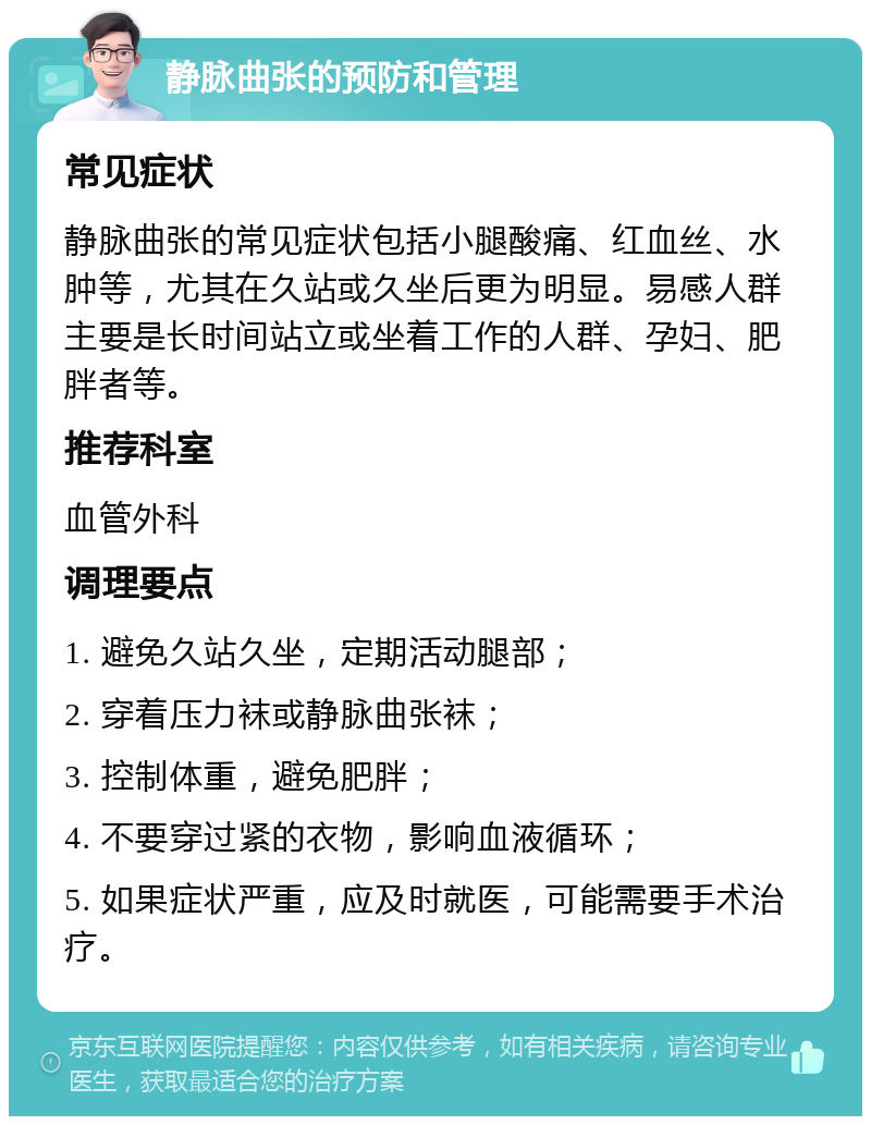 静脉曲张的预防和管理 常见症状 静脉曲张的常见症状包括小腿酸痛、红血丝、水肿等，尤其在久站或久坐后更为明显。易感人群主要是长时间站立或坐着工作的人群、孕妇、肥胖者等。 推荐科室 血管外科 调理要点 1. 避免久站久坐，定期活动腿部； 2. 穿着压力袜或静脉曲张袜； 3. 控制体重，避免肥胖； 4. 不要穿过紧的衣物，影响血液循环； 5. 如果症状严重，应及时就医，可能需要手术治疗。