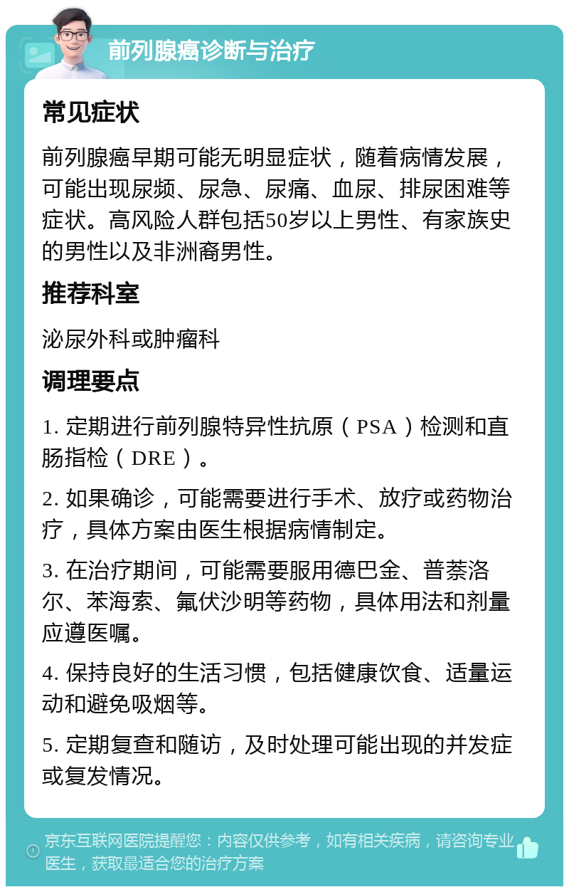 前列腺癌诊断与治疗 常见症状 前列腺癌早期可能无明显症状，随着病情发展，可能出现尿频、尿急、尿痛、血尿、排尿困难等症状。高风险人群包括50岁以上男性、有家族史的男性以及非洲裔男性。 推荐科室 泌尿外科或肿瘤科 调理要点 1. 定期进行前列腺特异性抗原（PSA）检测和直肠指检（DRE）。 2. 如果确诊，可能需要进行手术、放疗或药物治疗，具体方案由医生根据病情制定。 3. 在治疗期间，可能需要服用德巴金、普萘洛尔、苯海索、氟伏沙明等药物，具体用法和剂量应遵医嘱。 4. 保持良好的生活习惯，包括健康饮食、适量运动和避免吸烟等。 5. 定期复查和随访，及时处理可能出现的并发症或复发情况。