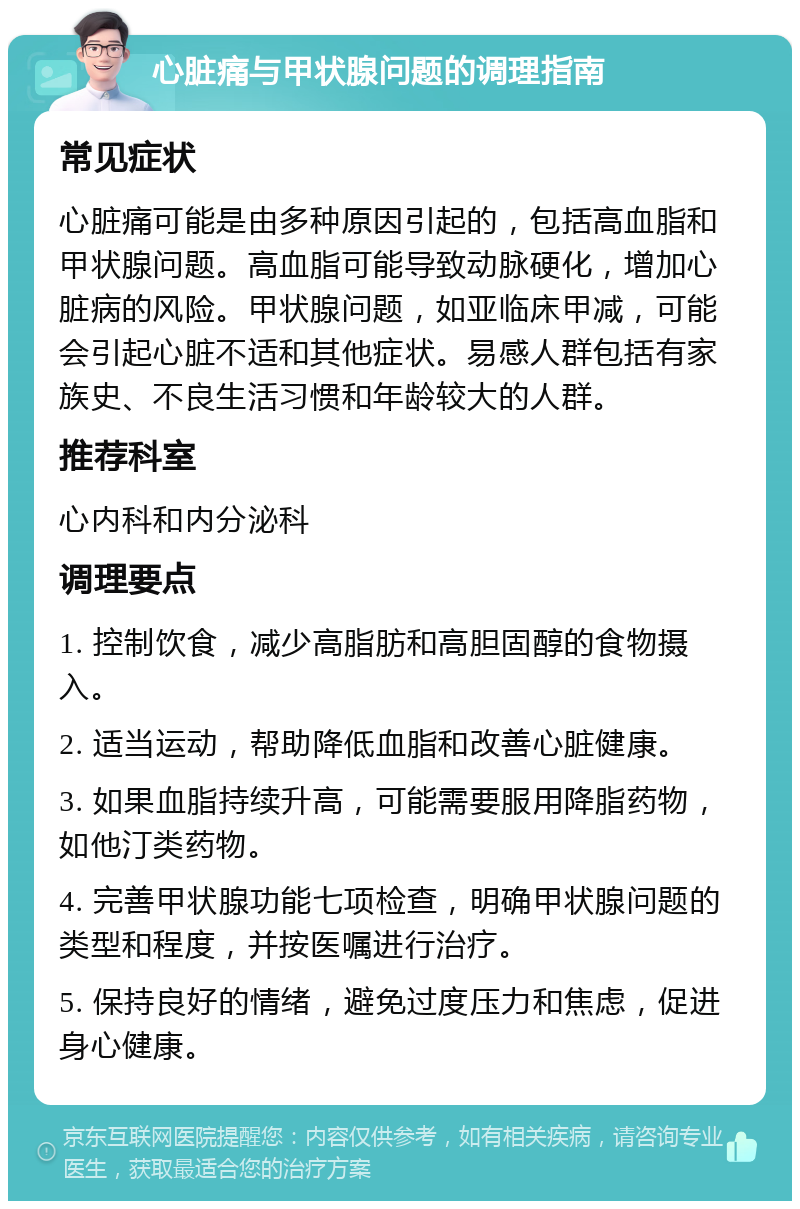 心脏痛与甲状腺问题的调理指南 常见症状 心脏痛可能是由多种原因引起的，包括高血脂和甲状腺问题。高血脂可能导致动脉硬化，增加心脏病的风险。甲状腺问题，如亚临床甲减，可能会引起心脏不适和其他症状。易感人群包括有家族史、不良生活习惯和年龄较大的人群。 推荐科室 心内科和内分泌科 调理要点 1. 控制饮食，减少高脂肪和高胆固醇的食物摄入。 2. 适当运动，帮助降低血脂和改善心脏健康。 3. 如果血脂持续升高，可能需要服用降脂药物，如他汀类药物。 4. 完善甲状腺功能七项检查，明确甲状腺问题的类型和程度，并按医嘱进行治疗。 5. 保持良好的情绪，避免过度压力和焦虑，促进身心健康。