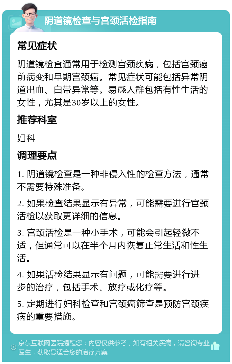 阴道镜检查与宫颈活检指南 常见症状 阴道镜检查通常用于检测宫颈疾病，包括宫颈癌前病变和早期宫颈癌。常见症状可能包括异常阴道出血、白带异常等。易感人群包括有性生活的女性，尤其是30岁以上的女性。 推荐科室 妇科 调理要点 1. 阴道镜检查是一种非侵入性的检查方法，通常不需要特殊准备。 2. 如果检查结果显示有异常，可能需要进行宫颈活检以获取更详细的信息。 3. 宫颈活检是一种小手术，可能会引起轻微不适，但通常可以在半个月内恢复正常生活和性生活。 4. 如果活检结果显示有问题，可能需要进行进一步的治疗，包括手术、放疗或化疗等。 5. 定期进行妇科检查和宫颈癌筛查是预防宫颈疾病的重要措施。