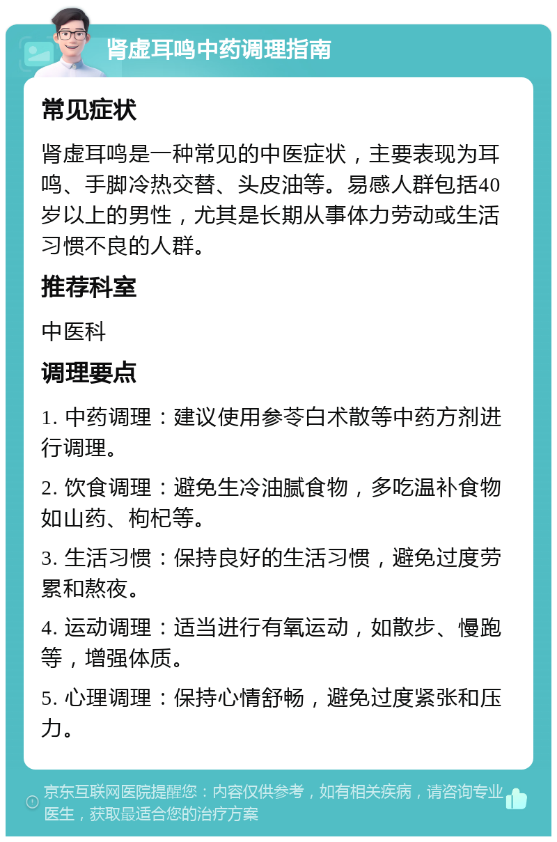 肾虚耳鸣中药调理指南 常见症状 肾虚耳鸣是一种常见的中医症状，主要表现为耳鸣、手脚冷热交替、头皮油等。易感人群包括40岁以上的男性，尤其是长期从事体力劳动或生活习惯不良的人群。 推荐科室 中医科 调理要点 1. 中药调理：建议使用参苓白术散等中药方剂进行调理。 2. 饮食调理：避免生冷油腻食物，多吃温补食物如山药、枸杞等。 3. 生活习惯：保持良好的生活习惯，避免过度劳累和熬夜。 4. 运动调理：适当进行有氧运动，如散步、慢跑等，增强体质。 5. 心理调理：保持心情舒畅，避免过度紧张和压力。