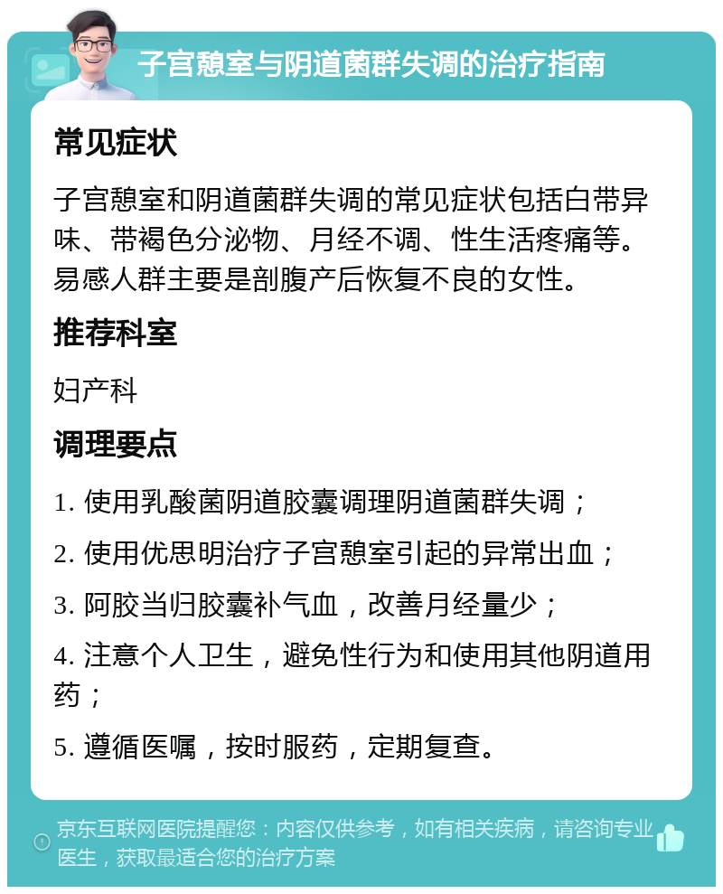 子宫憩室与阴道菌群失调的治疗指南 常见症状 子宫憩室和阴道菌群失调的常见症状包括白带异味、带褐色分泌物、月经不调、性生活疼痛等。易感人群主要是剖腹产后恢复不良的女性。 推荐科室 妇产科 调理要点 1. 使用乳酸菌阴道胶囊调理阴道菌群失调； 2. 使用优思明治疗子宫憩室引起的异常出血； 3. 阿胶当归胶囊补气血，改善月经量少； 4. 注意个人卫生，避免性行为和使用其他阴道用药； 5. 遵循医嘱，按时服药，定期复查。