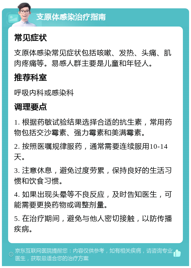 支原体感染治疗指南 常见症状 支原体感染常见症状包括咳嗽、发热、头痛、肌肉疼痛等。易感人群主要是儿童和年轻人。 推荐科室 呼吸内科或感染科 调理要点 1. 根据药敏试验结果选择合适的抗生素，常用药物包括交沙霉素、强力霉素和美满霉素。 2. 按照医嘱规律服药，通常需要连续服用10-14天。 3. 注意休息，避免过度劳累，保持良好的生活习惯和饮食习惯。 4. 如果出现头晕等不良反应，及时告知医生，可能需要更换药物或调整剂量。 5. 在治疗期间，避免与他人密切接触，以防传播疾病。