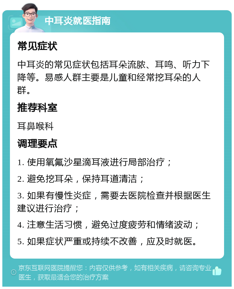 中耳炎就医指南 常见症状 中耳炎的常见症状包括耳朵流脓、耳鸣、听力下降等。易感人群主要是儿童和经常挖耳朵的人群。 推荐科室 耳鼻喉科 调理要点 1. 使用氧氟沙星滴耳液进行局部治疗； 2. 避免挖耳朵，保持耳道清洁； 3. 如果有慢性炎症，需要去医院检查并根据医生建议进行治疗； 4. 注意生活习惯，避免过度疲劳和情绪波动； 5. 如果症状严重或持续不改善，应及时就医。