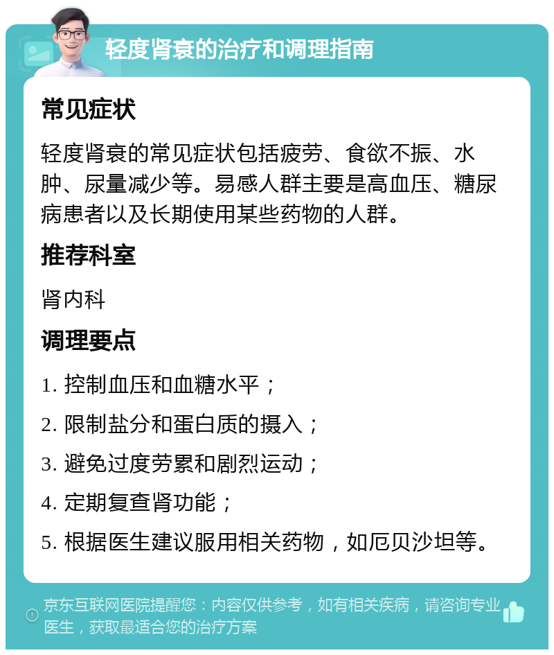 轻度肾衰的治疗和调理指南 常见症状 轻度肾衰的常见症状包括疲劳、食欲不振、水肿、尿量减少等。易感人群主要是高血压、糖尿病患者以及长期使用某些药物的人群。 推荐科室 肾内科 调理要点 1. 控制血压和血糖水平； 2. 限制盐分和蛋白质的摄入； 3. 避免过度劳累和剧烈运动； 4. 定期复查肾功能； 5. 根据医生建议服用相关药物，如厄贝沙坦等。