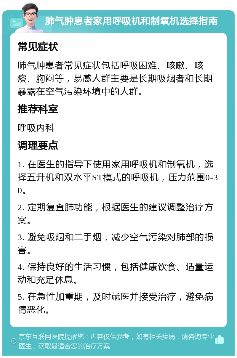 肺气肿患者家用呼吸机和制氧机选择指南 常见症状 肺气肿患者常见症状包括呼吸困难、咳嗽、咳痰、胸闷等，易感人群主要是长期吸烟者和长期暴露在空气污染环境中的人群。 推荐科室 呼吸内科 调理要点 1. 在医生的指导下使用家用呼吸机和制氧机，选择五升机和双水平ST模式的呼吸机，压力范围0-30。 2. 定期复查肺功能，根据医生的建议调整治疗方案。 3. 避免吸烟和二手烟，减少空气污染对肺部的损害。 4. 保持良好的生活习惯，包括健康饮食、适量运动和充足休息。 5. 在急性加重期，及时就医并接受治疗，避免病情恶化。