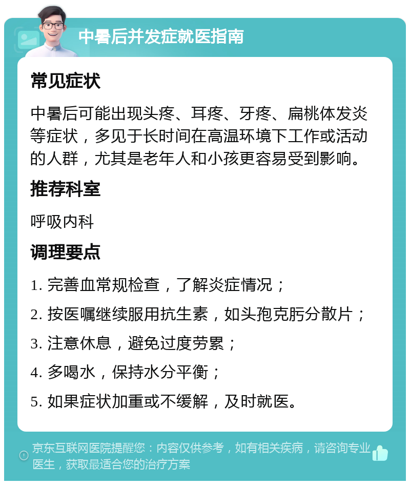 中暑后并发症就医指南 常见症状 中暑后可能出现头疼、耳疼、牙疼、扁桃体发炎等症状，多见于长时间在高温环境下工作或活动的人群，尤其是老年人和小孩更容易受到影响。 推荐科室 呼吸内科 调理要点 1. 完善血常规检查，了解炎症情况； 2. 按医嘱继续服用抗生素，如头孢克肟分散片； 3. 注意休息，避免过度劳累； 4. 多喝水，保持水分平衡； 5. 如果症状加重或不缓解，及时就医。