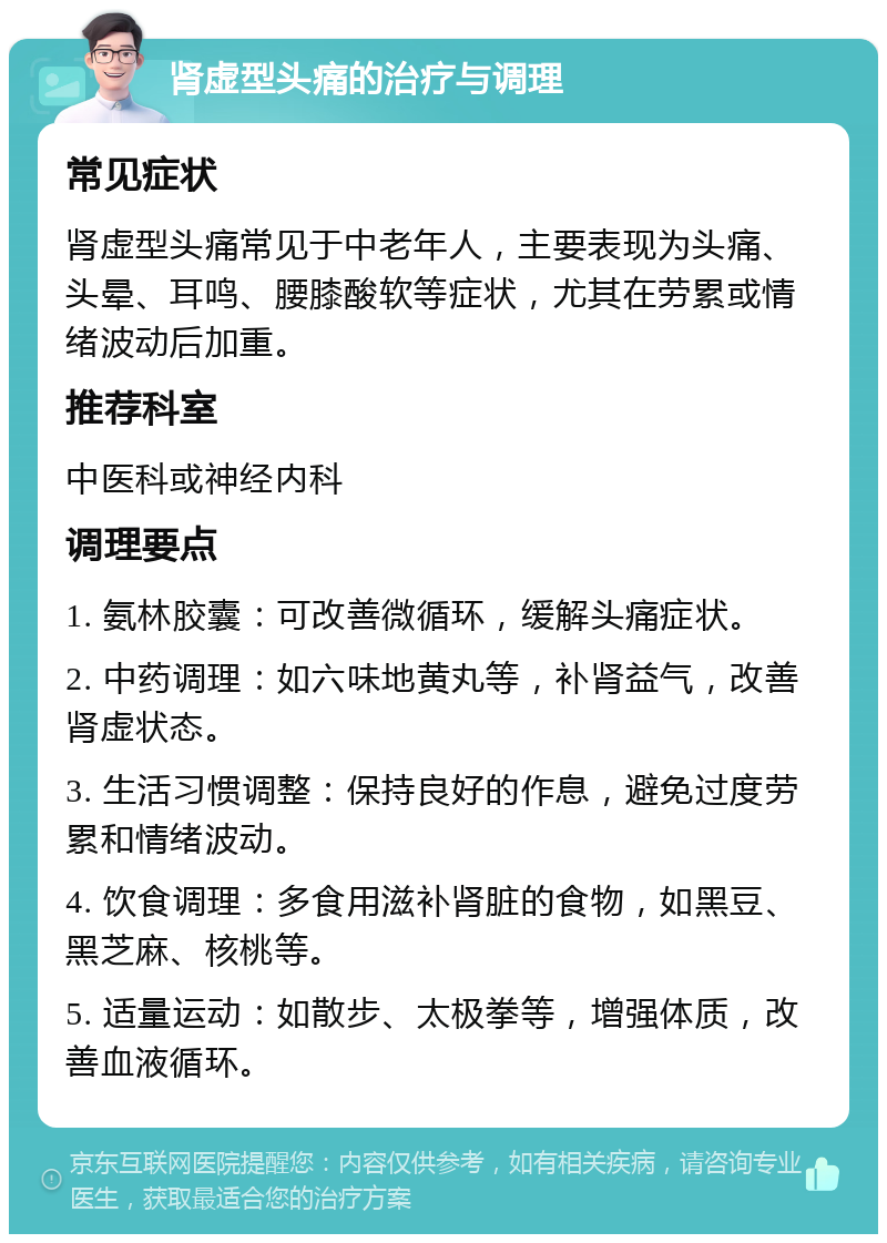 肾虚型头痛的治疗与调理 常见症状 肾虚型头痛常见于中老年人，主要表现为头痛、头晕、耳鸣、腰膝酸软等症状，尤其在劳累或情绪波动后加重。 推荐科室 中医科或神经内科 调理要点 1. 氨林胶囊：可改善微循环，缓解头痛症状。 2. 中药调理：如六味地黄丸等，补肾益气，改善肾虚状态。 3. 生活习惯调整：保持良好的作息，避免过度劳累和情绪波动。 4. 饮食调理：多食用滋补肾脏的食物，如黑豆、黑芝麻、核桃等。 5. 适量运动：如散步、太极拳等，增强体质，改善血液循环。