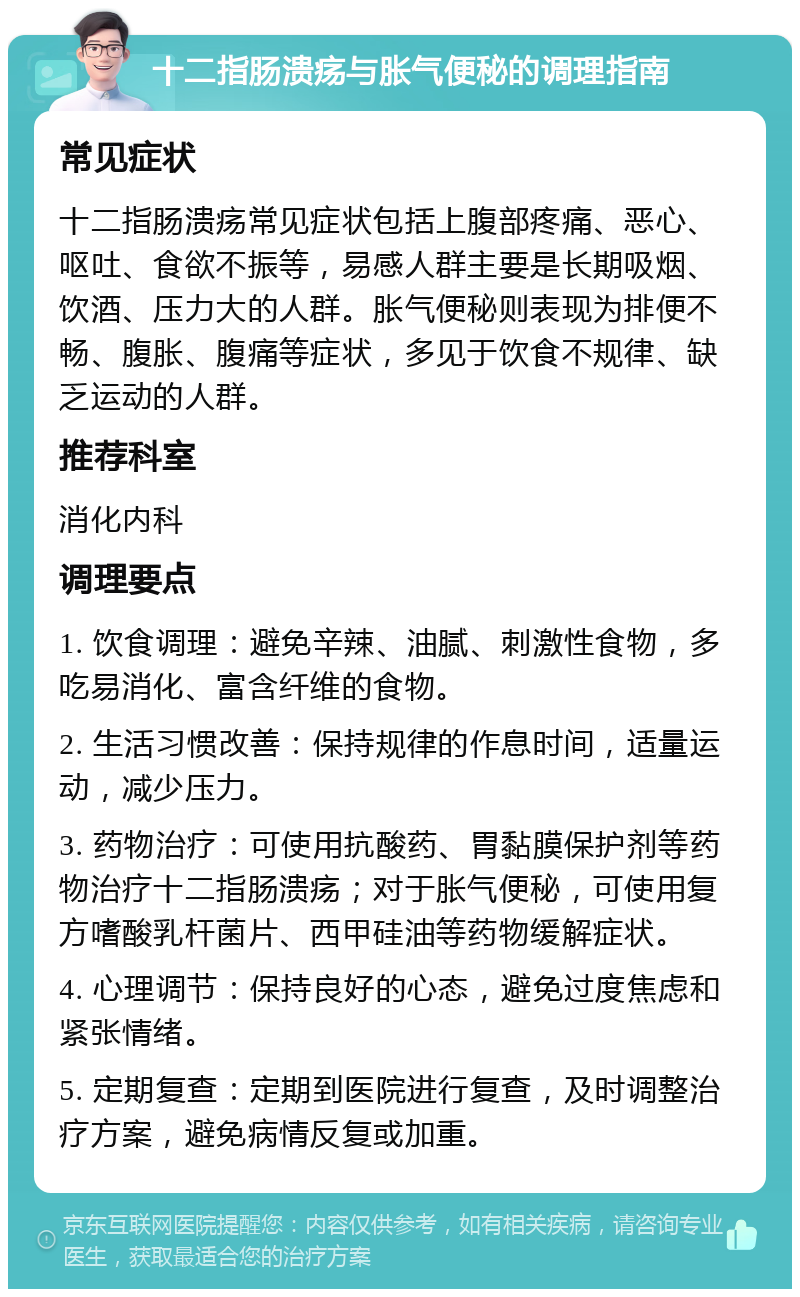 十二指肠溃疡与胀气便秘的调理指南 常见症状 十二指肠溃疡常见症状包括上腹部疼痛、恶心、呕吐、食欲不振等，易感人群主要是长期吸烟、饮酒、压力大的人群。胀气便秘则表现为排便不畅、腹胀、腹痛等症状，多见于饮食不规律、缺乏运动的人群。 推荐科室 消化内科 调理要点 1. 饮食调理：避免辛辣、油腻、刺激性食物，多吃易消化、富含纤维的食物。 2. 生活习惯改善：保持规律的作息时间，适量运动，减少压力。 3. 药物治疗：可使用抗酸药、胃黏膜保护剂等药物治疗十二指肠溃疡；对于胀气便秘，可使用复方嗜酸乳杆菌片、西甲硅油等药物缓解症状。 4. 心理调节：保持良好的心态，避免过度焦虑和紧张情绪。 5. 定期复查：定期到医院进行复查，及时调整治疗方案，避免病情反复或加重。