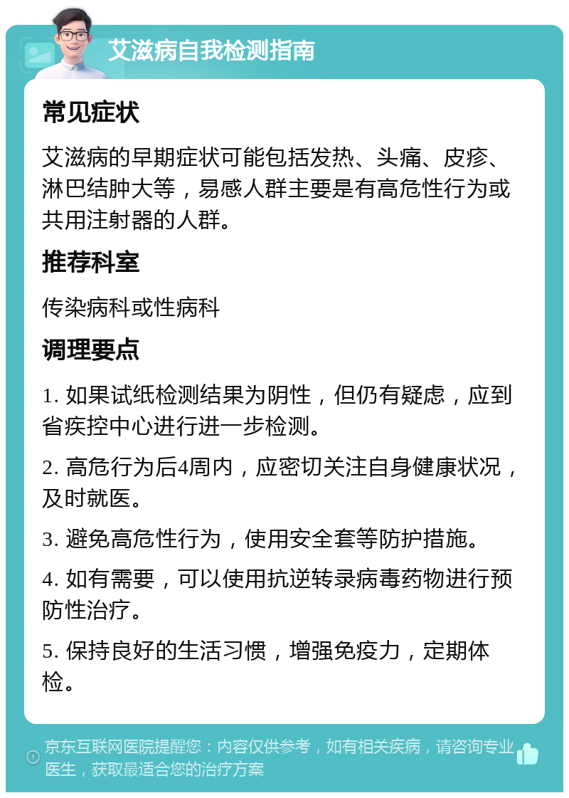 艾滋病自我检测指南 常见症状 艾滋病的早期症状可能包括发热、头痛、皮疹、淋巴结肿大等，易感人群主要是有高危性行为或共用注射器的人群。 推荐科室 传染病科或性病科 调理要点 1. 如果试纸检测结果为阴性，但仍有疑虑，应到省疾控中心进行进一步检测。 2. 高危行为后4周内，应密切关注自身健康状况，及时就医。 3. 避免高危性行为，使用安全套等防护措施。 4. 如有需要，可以使用抗逆转录病毒药物进行预防性治疗。 5. 保持良好的生活习惯，增强免疫力，定期体检。