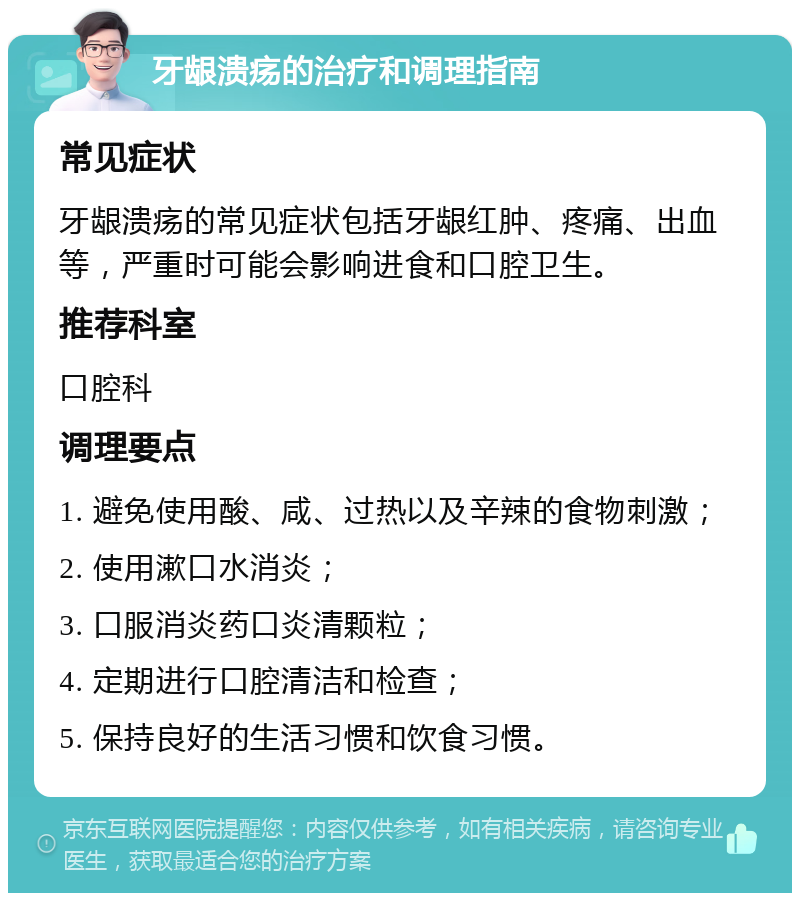 牙龈溃疡的治疗和调理指南 常见症状 牙龈溃疡的常见症状包括牙龈红肿、疼痛、出血等，严重时可能会影响进食和口腔卫生。 推荐科室 口腔科 调理要点 1. 避免使用酸、咸、过热以及辛辣的食物刺激； 2. 使用漱口水消炎； 3. 口服消炎药口炎清颗粒； 4. 定期进行口腔清洁和检查； 5. 保持良好的生活习惯和饮食习惯。