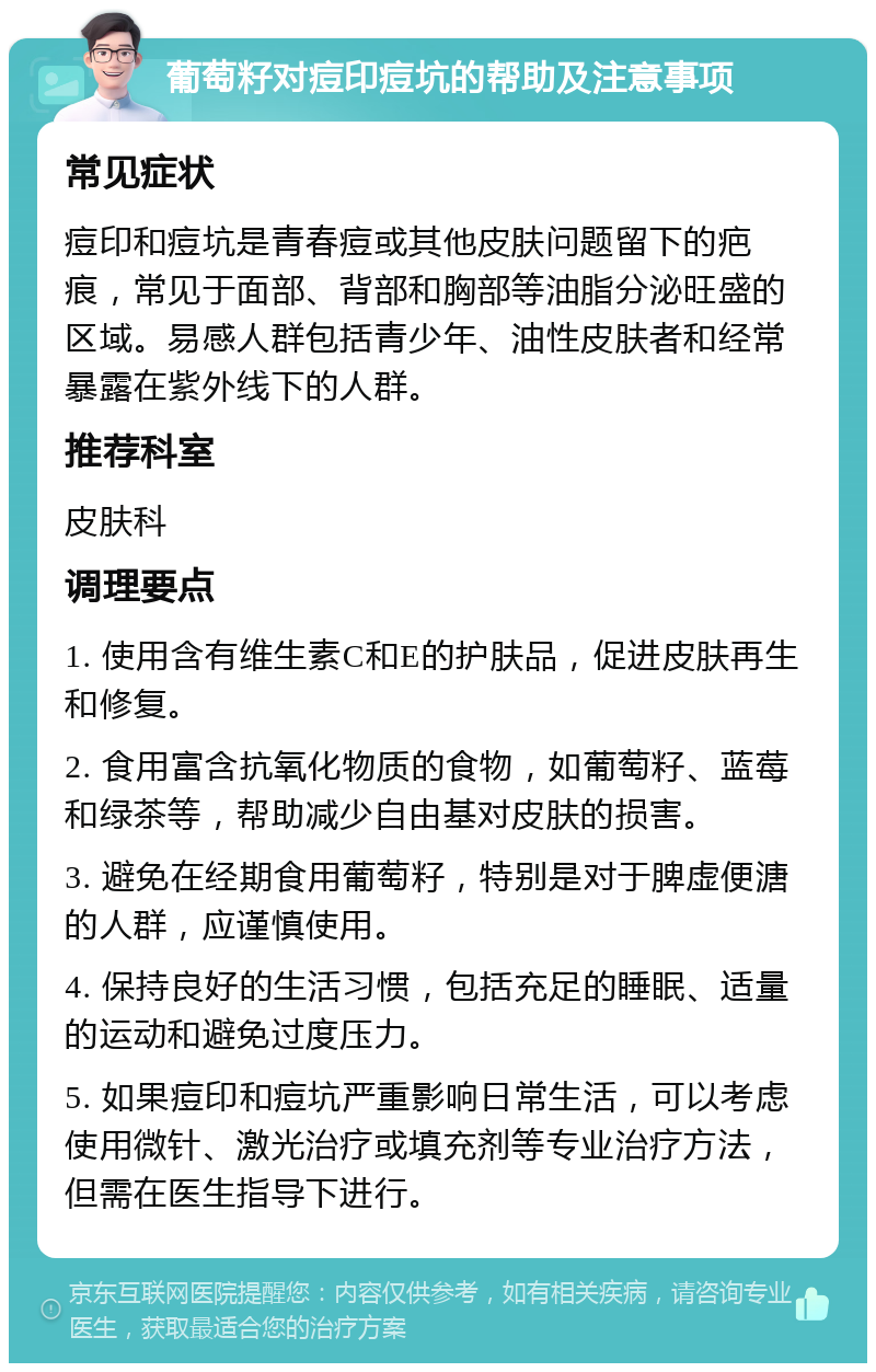 葡萄籽对痘印痘坑的帮助及注意事项 常见症状 痘印和痘坑是青春痘或其他皮肤问题留下的疤痕，常见于面部、背部和胸部等油脂分泌旺盛的区域。易感人群包括青少年、油性皮肤者和经常暴露在紫外线下的人群。 推荐科室 皮肤科 调理要点 1. 使用含有维生素C和E的护肤品，促进皮肤再生和修复。 2. 食用富含抗氧化物质的食物，如葡萄籽、蓝莓和绿茶等，帮助减少自由基对皮肤的损害。 3. 避免在经期食用葡萄籽，特别是对于脾虚便溏的人群，应谨慎使用。 4. 保持良好的生活习惯，包括充足的睡眠、适量的运动和避免过度压力。 5. 如果痘印和痘坑严重影响日常生活，可以考虑使用微针、激光治疗或填充剂等专业治疗方法，但需在医生指导下进行。