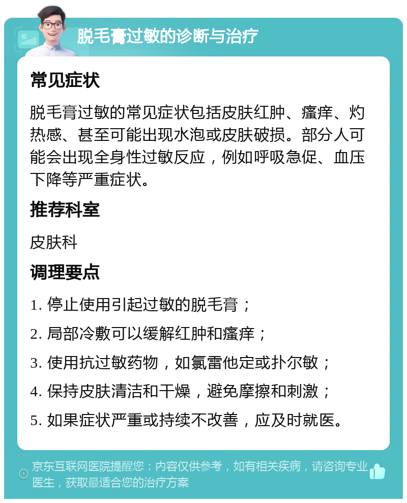 脱毛膏过敏的诊断与治疗 常见症状 脱毛膏过敏的常见症状包括皮肤红肿、瘙痒、灼热感、甚至可能出现水泡或皮肤破损。部分人可能会出现全身性过敏反应，例如呼吸急促、血压下降等严重症状。 推荐科室 皮肤科 调理要点 1. 停止使用引起过敏的脱毛膏； 2. 局部冷敷可以缓解红肿和瘙痒； 3. 使用抗过敏药物，如氯雷他定或扑尔敏； 4. 保持皮肤清洁和干燥，避免摩擦和刺激； 5. 如果症状严重或持续不改善，应及时就医。