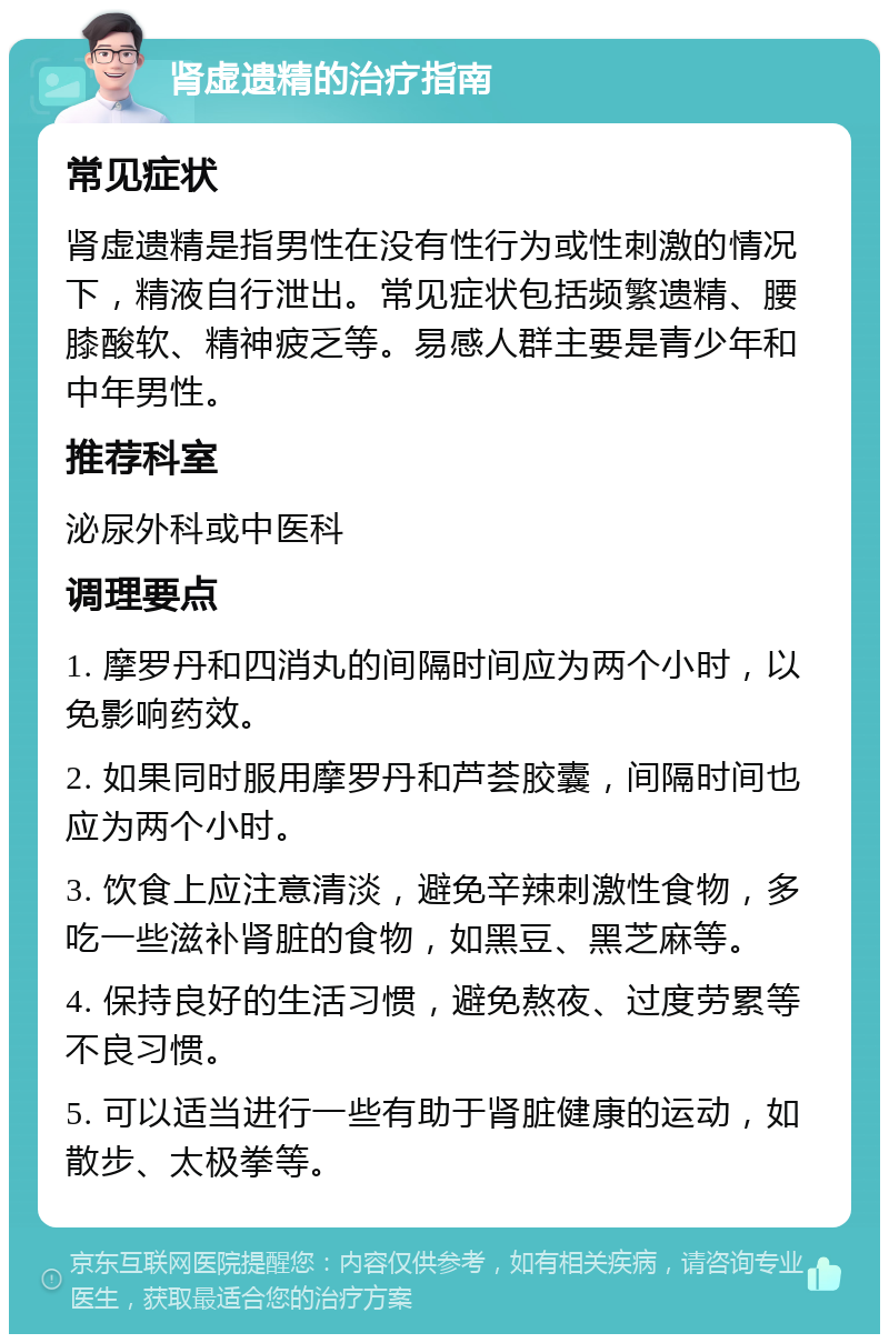 肾虚遗精的治疗指南 常见症状 肾虚遗精是指男性在没有性行为或性刺激的情况下，精液自行泄出。常见症状包括频繁遗精、腰膝酸软、精神疲乏等。易感人群主要是青少年和中年男性。 推荐科室 泌尿外科或中医科 调理要点 1. 摩罗丹和四消丸的间隔时间应为两个小时，以免影响药效。 2. 如果同时服用摩罗丹和芦荟胶囊，间隔时间也应为两个小时。 3. 饮食上应注意清淡，避免辛辣刺激性食物，多吃一些滋补肾脏的食物，如黑豆、黑芝麻等。 4. 保持良好的生活习惯，避免熬夜、过度劳累等不良习惯。 5. 可以适当进行一些有助于肾脏健康的运动，如散步、太极拳等。