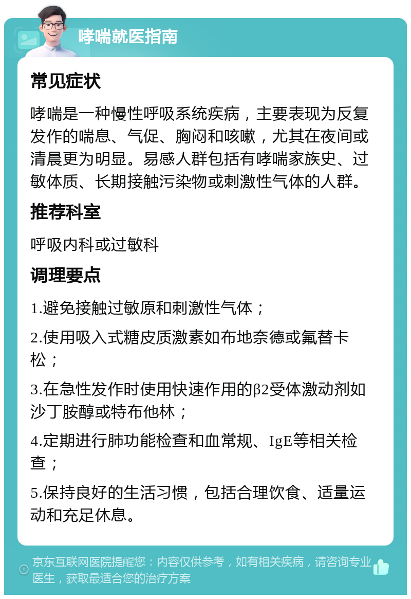 哮喘就医指南 常见症状 哮喘是一种慢性呼吸系统疾病，主要表现为反复发作的喘息、气促、胸闷和咳嗽，尤其在夜间或清晨更为明显。易感人群包括有哮喘家族史、过敏体质、长期接触污染物或刺激性气体的人群。 推荐科室 呼吸内科或过敏科 调理要点 1.避免接触过敏原和刺激性气体； 2.使用吸入式糖皮质激素如布地奈德或氟替卡松； 3.在急性发作时使用快速作用的β2受体激动剂如沙丁胺醇或特布他林； 4.定期进行肺功能检查和血常规、IgE等相关检查； 5.保持良好的生活习惯，包括合理饮食、适量运动和充足休息。