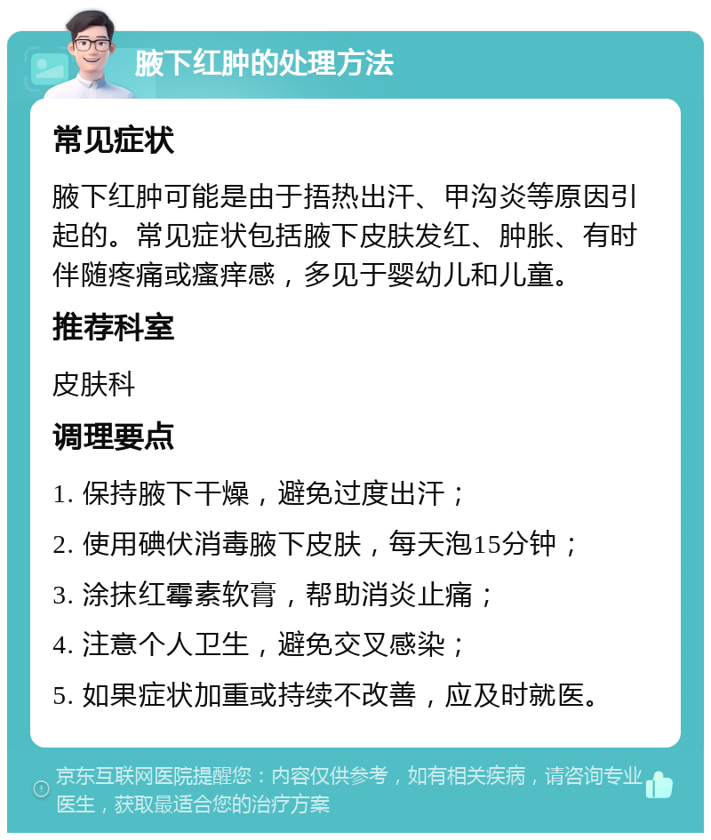 腋下红肿的处理方法 常见症状 腋下红肿可能是由于捂热出汗、甲沟炎等原因引起的。常见症状包括腋下皮肤发红、肿胀、有时伴随疼痛或瘙痒感，多见于婴幼儿和儿童。 推荐科室 皮肤科 调理要点 1. 保持腋下干燥，避免过度出汗； 2. 使用碘伏消毒腋下皮肤，每天泡15分钟； 3. 涂抹红霉素软膏，帮助消炎止痛； 4. 注意个人卫生，避免交叉感染； 5. 如果症状加重或持续不改善，应及时就医。