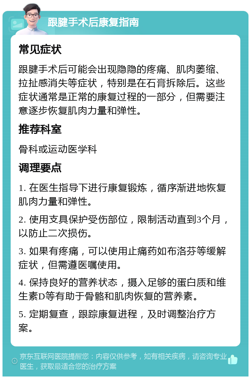 跟腱手术后康复指南 常见症状 跟腱手术后可能会出现隐隐的疼痛、肌肉萎缩、拉扯感消失等症状，特别是在石膏拆除后。这些症状通常是正常的康复过程的一部分，但需要注意逐步恢复肌肉力量和弹性。 推荐科室 骨科或运动医学科 调理要点 1. 在医生指导下进行康复锻炼，循序渐进地恢复肌肉力量和弹性。 2. 使用支具保护受伤部位，限制活动直到3个月，以防止二次损伤。 3. 如果有疼痛，可以使用止痛药如布洛芬等缓解症状，但需遵医嘱使用。 4. 保持良好的营养状态，摄入足够的蛋白质和维生素D等有助于骨骼和肌肉恢复的营养素。 5. 定期复查，跟踪康复进程，及时调整治疗方案。