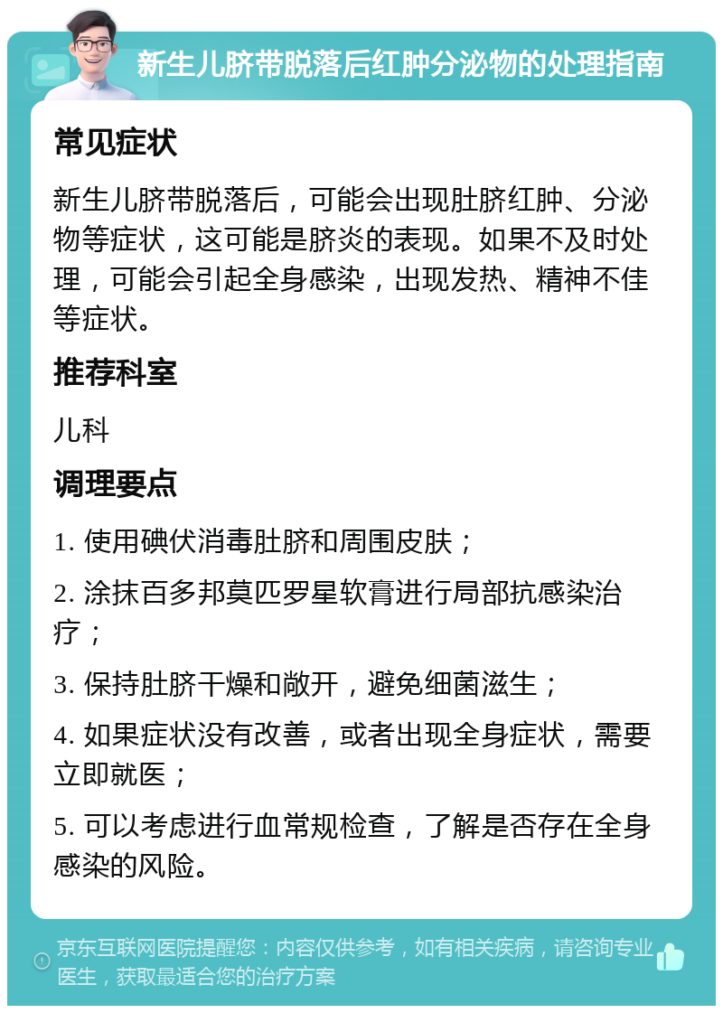 新生儿脐带脱落后红肿分泌物的处理指南 常见症状 新生儿脐带脱落后，可能会出现肚脐红肿、分泌物等症状，这可能是脐炎的表现。如果不及时处理，可能会引起全身感染，出现发热、精神不佳等症状。 推荐科室 儿科 调理要点 1. 使用碘伏消毒肚脐和周围皮肤； 2. 涂抹百多邦莫匹罗星软膏进行局部抗感染治疗； 3. 保持肚脐干燥和敞开，避免细菌滋生； 4. 如果症状没有改善，或者出现全身症状，需要立即就医； 5. 可以考虑进行血常规检查，了解是否存在全身感染的风险。