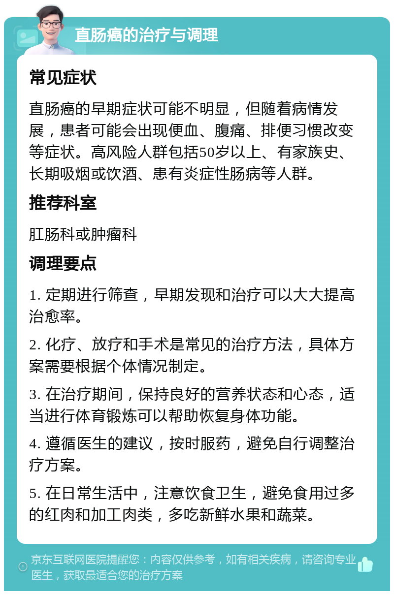 直肠癌的治疗与调理 常见症状 直肠癌的早期症状可能不明显，但随着病情发展，患者可能会出现便血、腹痛、排便习惯改变等症状。高风险人群包括50岁以上、有家族史、长期吸烟或饮酒、患有炎症性肠病等人群。 推荐科室 肛肠科或肿瘤科 调理要点 1. 定期进行筛查，早期发现和治疗可以大大提高治愈率。 2. 化疗、放疗和手术是常见的治疗方法，具体方案需要根据个体情况制定。 3. 在治疗期间，保持良好的营养状态和心态，适当进行体育锻炼可以帮助恢复身体功能。 4. 遵循医生的建议，按时服药，避免自行调整治疗方案。 5. 在日常生活中，注意饮食卫生，避免食用过多的红肉和加工肉类，多吃新鲜水果和蔬菜。