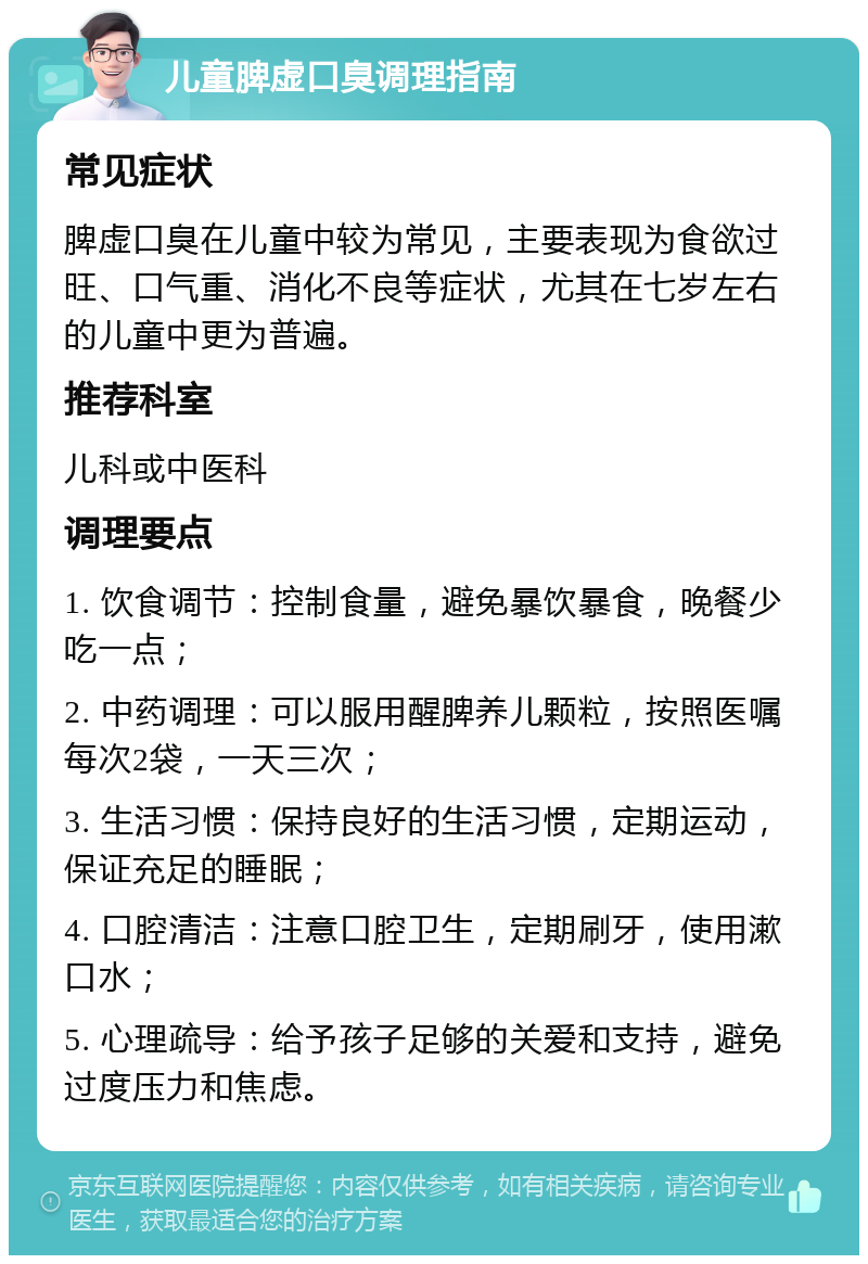 儿童脾虚口臭调理指南 常见症状 脾虚口臭在儿童中较为常见，主要表现为食欲过旺、口气重、消化不良等症状，尤其在七岁左右的儿童中更为普遍。 推荐科室 儿科或中医科 调理要点 1. 饮食调节：控制食量，避免暴饮暴食，晚餐少吃一点； 2. 中药调理：可以服用醒脾养儿颗粒，按照医嘱每次2袋，一天三次； 3. 生活习惯：保持良好的生活习惯，定期运动，保证充足的睡眠； 4. 口腔清洁：注意口腔卫生，定期刷牙，使用漱口水； 5. 心理疏导：给予孩子足够的关爱和支持，避免过度压力和焦虑。