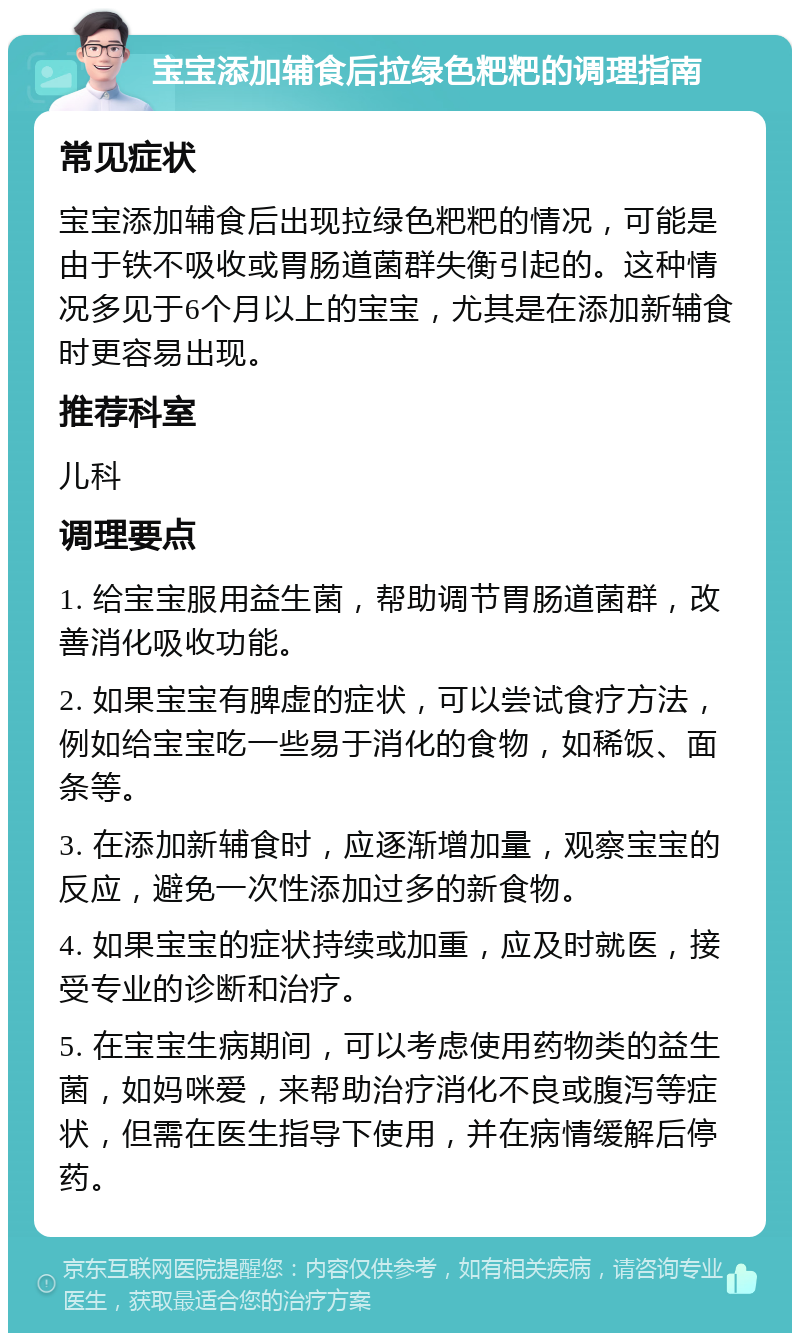 宝宝添加辅食后拉绿色粑粑的调理指南 常见症状 宝宝添加辅食后出现拉绿色粑粑的情况，可能是由于铁不吸收或胃肠道菌群失衡引起的。这种情况多见于6个月以上的宝宝，尤其是在添加新辅食时更容易出现。 推荐科室 儿科 调理要点 1. 给宝宝服用益生菌，帮助调节胃肠道菌群，改善消化吸收功能。 2. 如果宝宝有脾虚的症状，可以尝试食疗方法，例如给宝宝吃一些易于消化的食物，如稀饭、面条等。 3. 在添加新辅食时，应逐渐增加量，观察宝宝的反应，避免一次性添加过多的新食物。 4. 如果宝宝的症状持续或加重，应及时就医，接受专业的诊断和治疗。 5. 在宝宝生病期间，可以考虑使用药物类的益生菌，如妈咪爱，来帮助治疗消化不良或腹泻等症状，但需在医生指导下使用，并在病情缓解后停药。