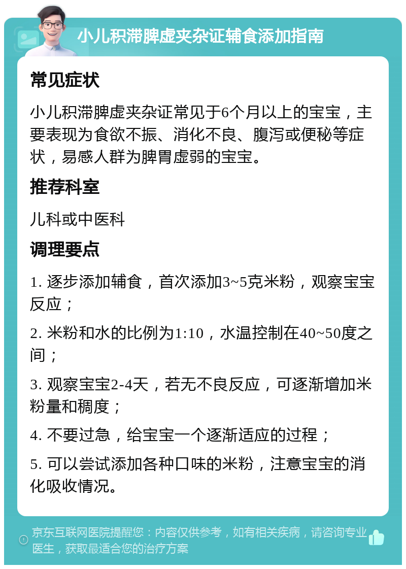 小儿积滞脾虚夹杂证辅食添加指南 常见症状 小儿积滞脾虚夹杂证常见于6个月以上的宝宝，主要表现为食欲不振、消化不良、腹泻或便秘等症状，易感人群为脾胃虚弱的宝宝。 推荐科室 儿科或中医科 调理要点 1. 逐步添加辅食，首次添加3~5克米粉，观察宝宝反应； 2. 米粉和水的比例为1:10，水温控制在40~50度之间； 3. 观察宝宝2-4天，若无不良反应，可逐渐增加米粉量和稠度； 4. 不要过急，给宝宝一个逐渐适应的过程； 5. 可以尝试添加各种口味的米粉，注意宝宝的消化吸收情况。