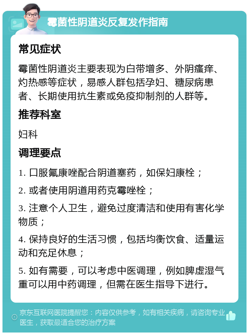 霉菌性阴道炎反复发作指南 常见症状 霉菌性阴道炎主要表现为白带增多、外阴瘙痒、灼热感等症状，易感人群包括孕妇、糖尿病患者、长期使用抗生素或免疫抑制剂的人群等。 推荐科室 妇科 调理要点 1. 口服氟康唑配合阴道塞药，如保妇康栓； 2. 或者使用阴道用药克霉唑栓； 3. 注意个人卫生，避免过度清洁和使用有害化学物质； 4. 保持良好的生活习惯，包括均衡饮食、适量运动和充足休息； 5. 如有需要，可以考虑中医调理，例如脾虚湿气重可以用中药调理，但需在医生指导下进行。