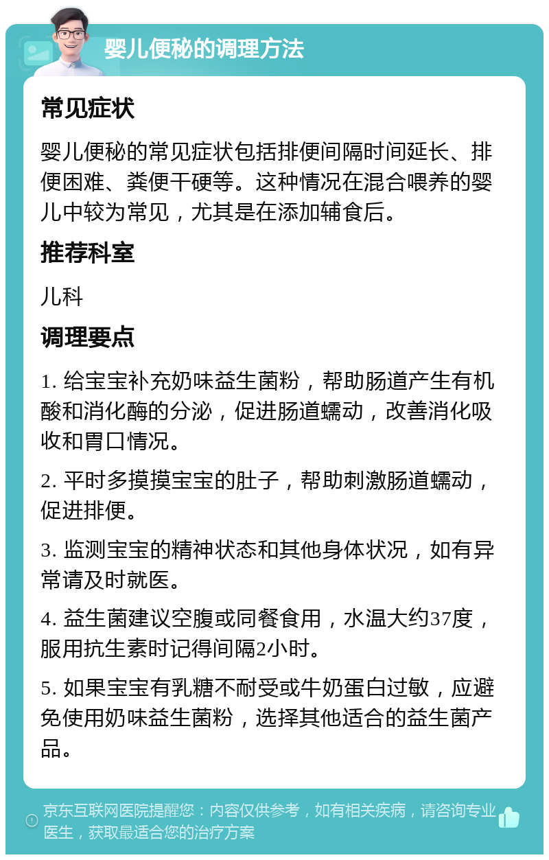 婴儿便秘的调理方法 常见症状 婴儿便秘的常见症状包括排便间隔时间延长、排便困难、粪便干硬等。这种情况在混合喂养的婴儿中较为常见，尤其是在添加辅食后。 推荐科室 儿科 调理要点 1. 给宝宝补充奶味益生菌粉，帮助肠道产生有机酸和消化酶的分泌，促进肠道蠕动，改善消化吸收和胃口情况。 2. 平时多摸摸宝宝的肚子，帮助刺激肠道蠕动，促进排便。 3. 监测宝宝的精神状态和其他身体状况，如有异常请及时就医。 4. 益生菌建议空腹或同餐食用，水温大约37度，服用抗生素时记得间隔2小时。 5. 如果宝宝有乳糖不耐受或牛奶蛋白过敏，应避免使用奶味益生菌粉，选择其他适合的益生菌产品。