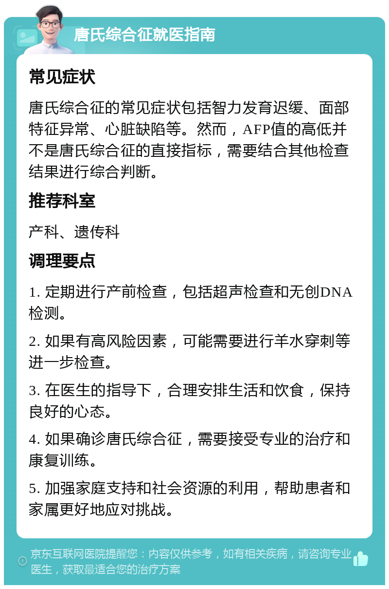 唐氏综合征就医指南 常见症状 唐氏综合征的常见症状包括智力发育迟缓、面部特征异常、心脏缺陷等。然而，AFP值的高低并不是唐氏综合征的直接指标，需要结合其他检查结果进行综合判断。 推荐科室 产科、遗传科 调理要点 1. 定期进行产前检查，包括超声检查和无创DNA检测。 2. 如果有高风险因素，可能需要进行羊水穿刺等进一步检查。 3. 在医生的指导下，合理安排生活和饮食，保持良好的心态。 4. 如果确诊唐氏综合征，需要接受专业的治疗和康复训练。 5. 加强家庭支持和社会资源的利用，帮助患者和家属更好地应对挑战。