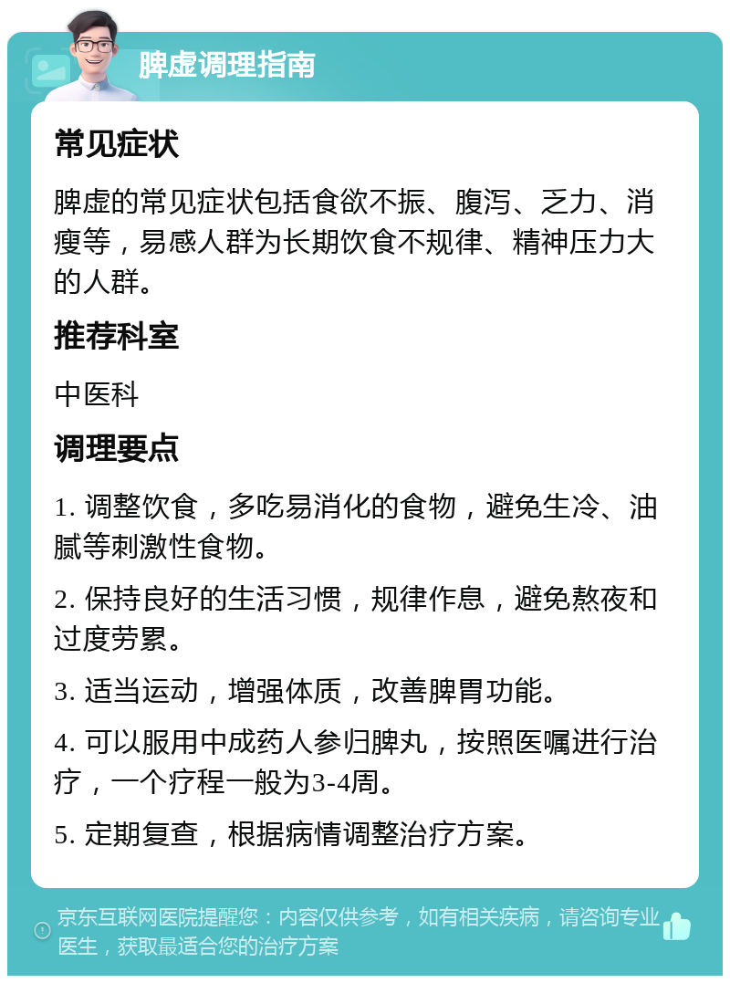 脾虚调理指南 常见症状 脾虚的常见症状包括食欲不振、腹泻、乏力、消瘦等，易感人群为长期饮食不规律、精神压力大的人群。 推荐科室 中医科 调理要点 1. 调整饮食，多吃易消化的食物，避免生冷、油腻等刺激性食物。 2. 保持良好的生活习惯，规律作息，避免熬夜和过度劳累。 3. 适当运动，增强体质，改善脾胃功能。 4. 可以服用中成药人参归脾丸，按照医嘱进行治疗，一个疗程一般为3-4周。 5. 定期复查，根据病情调整治疗方案。