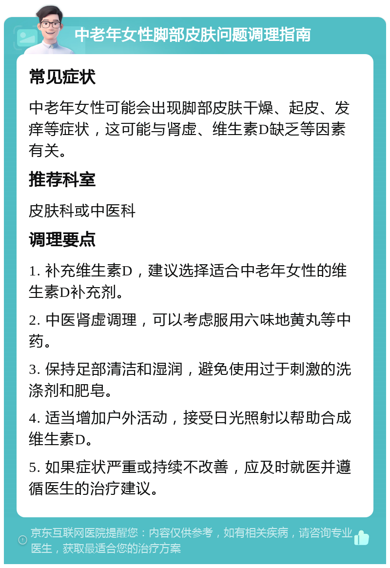 中老年女性脚部皮肤问题调理指南 常见症状 中老年女性可能会出现脚部皮肤干燥、起皮、发痒等症状，这可能与肾虚、维生素D缺乏等因素有关。 推荐科室 皮肤科或中医科 调理要点 1. 补充维生素D，建议选择适合中老年女性的维生素D补充剂。 2. 中医肾虚调理，可以考虑服用六味地黄丸等中药。 3. 保持足部清洁和湿润，避免使用过于刺激的洗涤剂和肥皂。 4. 适当增加户外活动，接受日光照射以帮助合成维生素D。 5. 如果症状严重或持续不改善，应及时就医并遵循医生的治疗建议。