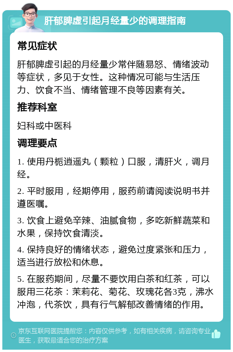 肝郁脾虚引起月经量少的调理指南 常见症状 肝郁脾虚引起的月经量少常伴随易怒、情绪波动等症状，多见于女性。这种情况可能与生活压力、饮食不当、情绪管理不良等因素有关。 推荐科室 妇科或中医科 调理要点 1. 使用丹栀逍遥丸（颗粒）口服，清肝火，调月经。 2. 平时服用，经期停用，服药前请阅读说明书并遵医嘱。 3. 饮食上避免辛辣、油腻食物，多吃新鲜蔬菜和水果，保持饮食清淡。 4. 保持良好的情绪状态，避免过度紧张和压力，适当进行放松和休息。 5. 在服药期间，尽量不要饮用白茶和红茶，可以服用三花茶：茉莉花、菊花、玫瑰花各3克，沸水冲泡，代茶饮，具有行气解郁改善情绪的作用。