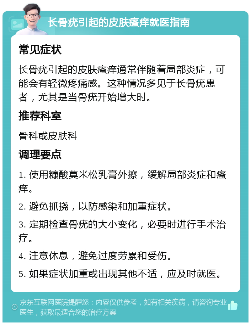 长骨疣引起的皮肤瘙痒就医指南 常见症状 长骨疣引起的皮肤瘙痒通常伴随着局部炎症，可能会有轻微疼痛感。这种情况多见于长骨疣患者，尤其是当骨疣开始增大时。 推荐科室 骨科或皮肤科 调理要点 1. 使用糠酸莫米松乳膏外擦，缓解局部炎症和瘙痒。 2. 避免抓挠，以防感染和加重症状。 3. 定期检查骨疣的大小变化，必要时进行手术治疗。 4. 注意休息，避免过度劳累和受伤。 5. 如果症状加重或出现其他不适，应及时就医。