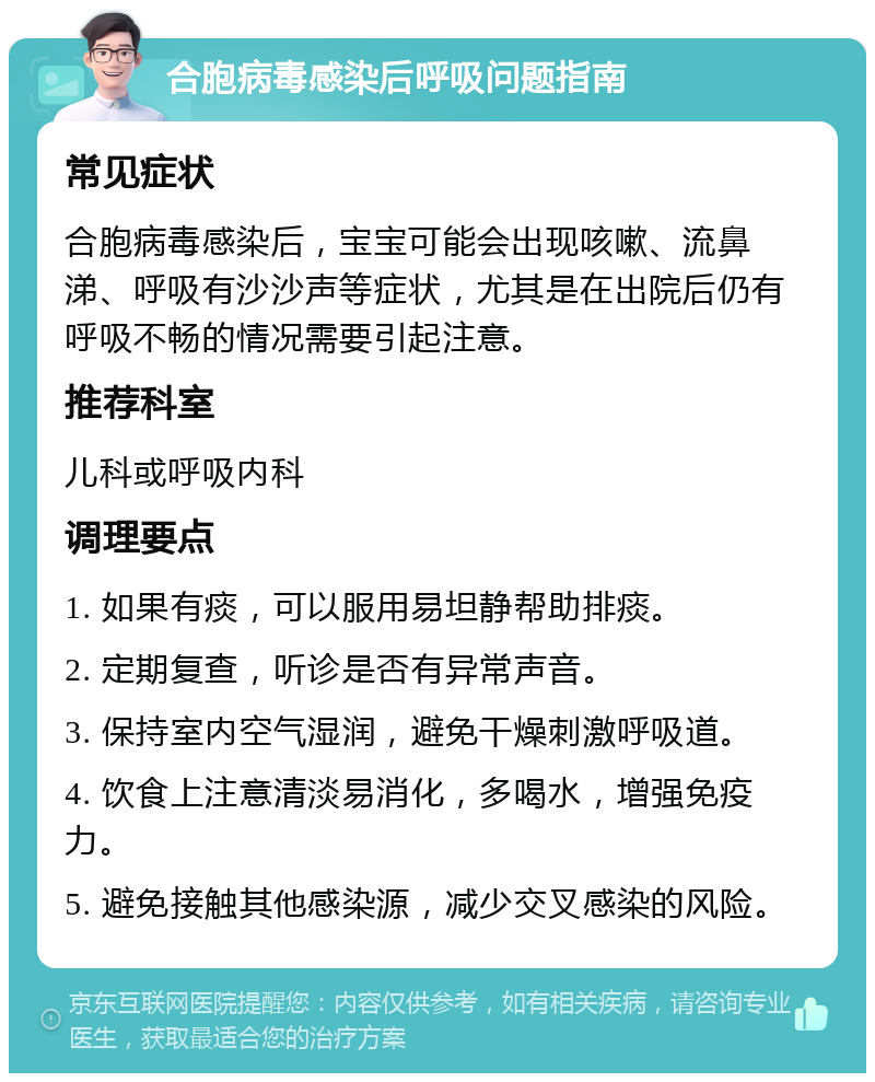 合胞病毒感染后呼吸问题指南 常见症状 合胞病毒感染后，宝宝可能会出现咳嗽、流鼻涕、呼吸有沙沙声等症状，尤其是在出院后仍有呼吸不畅的情况需要引起注意。 推荐科室 儿科或呼吸内科 调理要点 1. 如果有痰，可以服用易坦静帮助排痰。 2. 定期复查，听诊是否有异常声音。 3. 保持室内空气湿润，避免干燥刺激呼吸道。 4. 饮食上注意清淡易消化，多喝水，增强免疫力。 5. 避免接触其他感染源，减少交叉感染的风险。