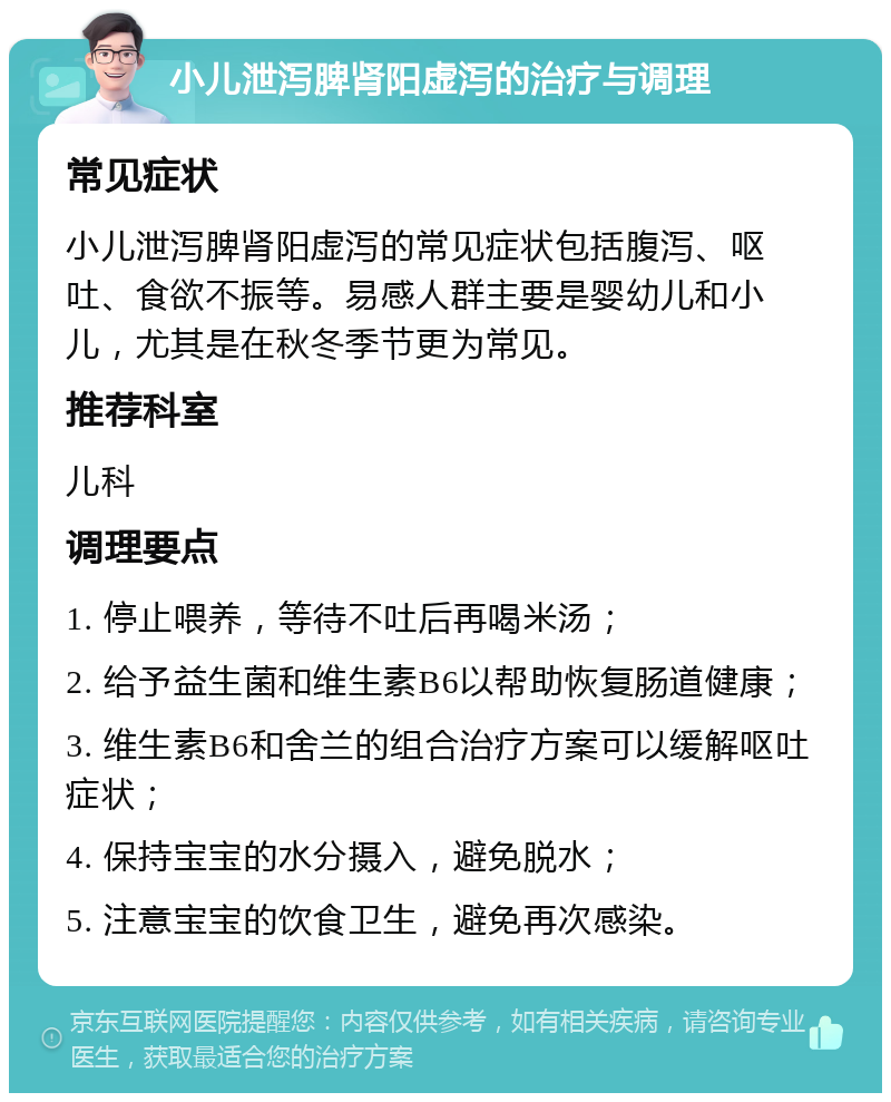 小儿泄泻脾肾阳虚泻的治疗与调理 常见症状 小儿泄泻脾肾阳虚泻的常见症状包括腹泻、呕吐、食欲不振等。易感人群主要是婴幼儿和小儿，尤其是在秋冬季节更为常见。 推荐科室 儿科 调理要点 1. 停止喂养，等待不吐后再喝米汤； 2. 给予益生菌和维生素B6以帮助恢复肠道健康； 3. 维生素B6和舍兰的组合治疗方案可以缓解呕吐症状； 4. 保持宝宝的水分摄入，避免脱水； 5. 注意宝宝的饮食卫生，避免再次感染。