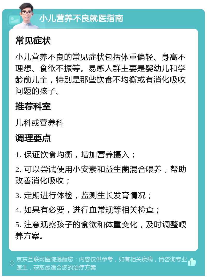 小儿营养不良就医指南 常见症状 小儿营养不良的常见症状包括体重偏轻、身高不理想、食欲不振等。易感人群主要是婴幼儿和学龄前儿童，特别是那些饮食不均衡或有消化吸收问题的孩子。 推荐科室 儿科或营养科 调理要点 1. 保证饮食均衡，增加营养摄入； 2. 可以尝试使用小安素和益生菌混合喂养，帮助改善消化吸收； 3. 定期进行体检，监测生长发育情况； 4. 如果有必要，进行血常规等相关检查； 5. 注意观察孩子的食欲和体重变化，及时调整喂养方案。