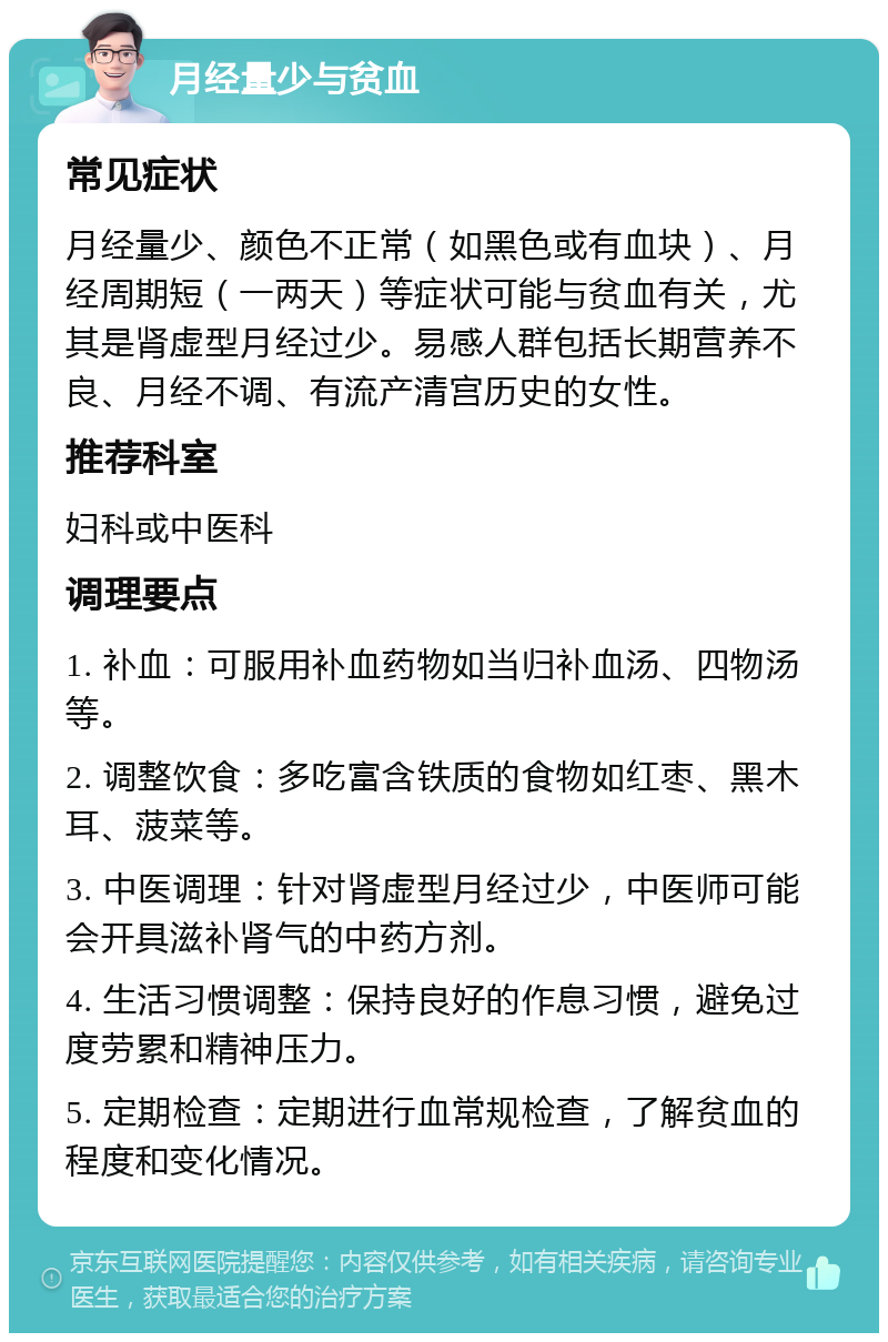 月经量少与贫血 常见症状 月经量少、颜色不正常（如黑色或有血块）、月经周期短（一两天）等症状可能与贫血有关，尤其是肾虚型月经过少。易感人群包括长期营养不良、月经不调、有流产清宫历史的女性。 推荐科室 妇科或中医科 调理要点 1. 补血：可服用补血药物如当归补血汤、四物汤等。 2. 调整饮食：多吃富含铁质的食物如红枣、黑木耳、菠菜等。 3. 中医调理：针对肾虚型月经过少，中医师可能会开具滋补肾气的中药方剂。 4. 生活习惯调整：保持良好的作息习惯，避免过度劳累和精神压力。 5. 定期检查：定期进行血常规检查，了解贫血的程度和变化情况。