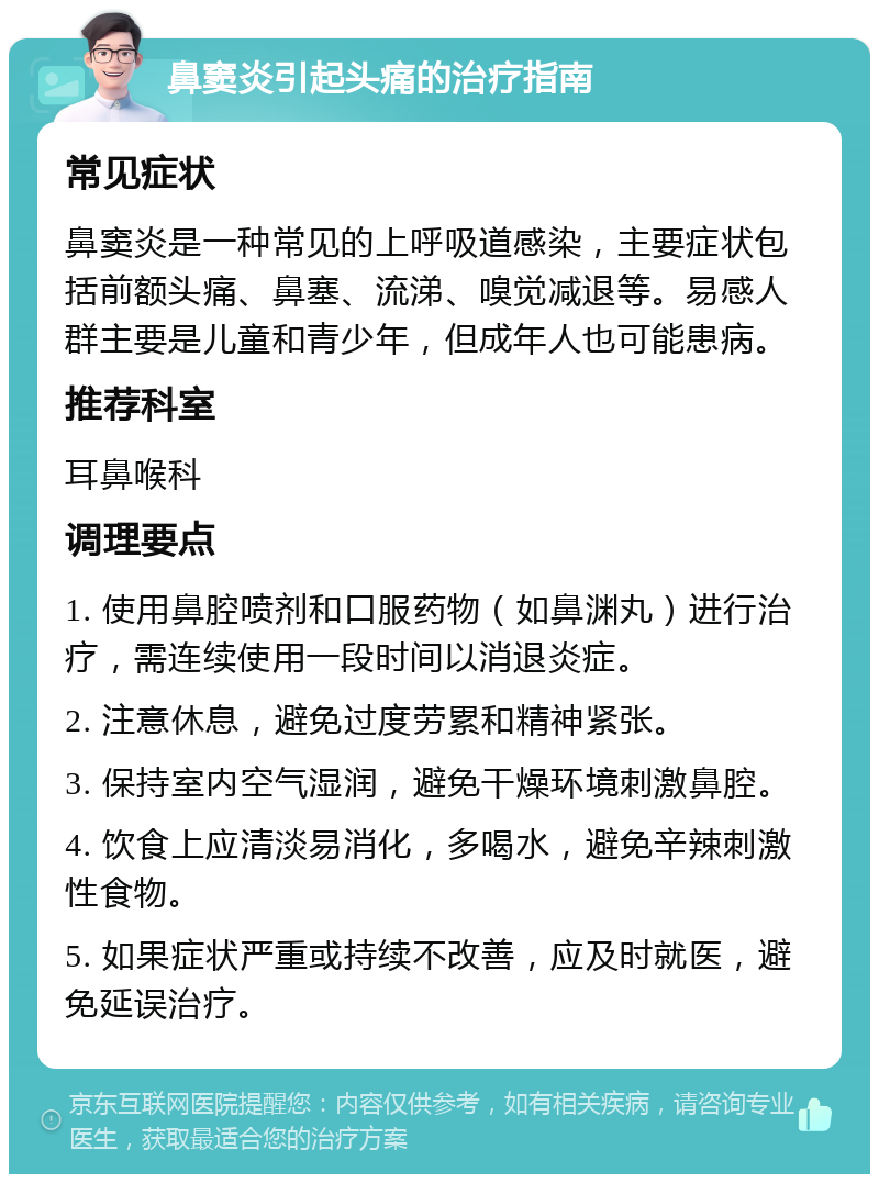 鼻窦炎引起头痛的治疗指南 常见症状 鼻窦炎是一种常见的上呼吸道感染，主要症状包括前额头痛、鼻塞、流涕、嗅觉减退等。易感人群主要是儿童和青少年，但成年人也可能患病。 推荐科室 耳鼻喉科 调理要点 1. 使用鼻腔喷剂和口服药物（如鼻渊丸）进行治疗，需连续使用一段时间以消退炎症。 2. 注意休息，避免过度劳累和精神紧张。 3. 保持室内空气湿润，避免干燥环境刺激鼻腔。 4. 饮食上应清淡易消化，多喝水，避免辛辣刺激性食物。 5. 如果症状严重或持续不改善，应及时就医，避免延误治疗。