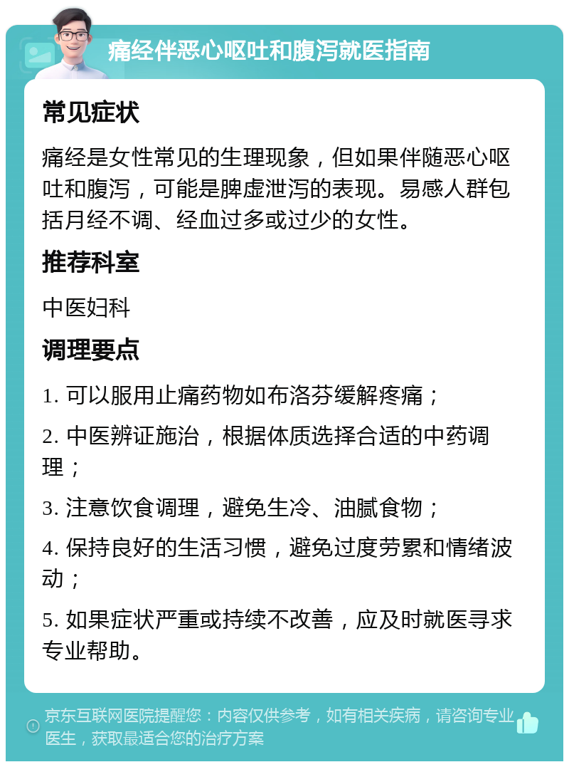 痛经伴恶心呕吐和腹泻就医指南 常见症状 痛经是女性常见的生理现象，但如果伴随恶心呕吐和腹泻，可能是脾虚泄泻的表现。易感人群包括月经不调、经血过多或过少的女性。 推荐科室 中医妇科 调理要点 1. 可以服用止痛药物如布洛芬缓解疼痛； 2. 中医辨证施治，根据体质选择合适的中药调理； 3. 注意饮食调理，避免生冷、油腻食物； 4. 保持良好的生活习惯，避免过度劳累和情绪波动； 5. 如果症状严重或持续不改善，应及时就医寻求专业帮助。