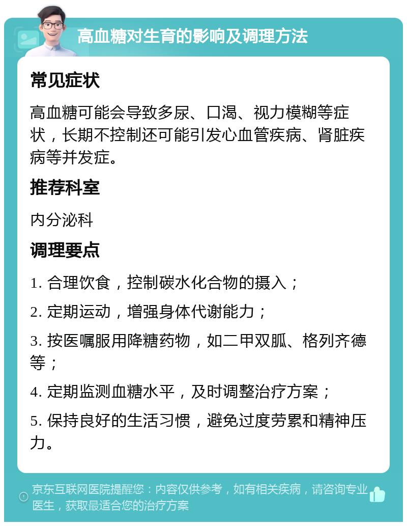 高血糖对生育的影响及调理方法 常见症状 高血糖可能会导致多尿、口渴、视力模糊等症状，长期不控制还可能引发心血管疾病、肾脏疾病等并发症。 推荐科室 内分泌科 调理要点 1. 合理饮食，控制碳水化合物的摄入； 2. 定期运动，增强身体代谢能力； 3. 按医嘱服用降糖药物，如二甲双胍、格列齐德等； 4. 定期监测血糖水平，及时调整治疗方案； 5. 保持良好的生活习惯，避免过度劳累和精神压力。