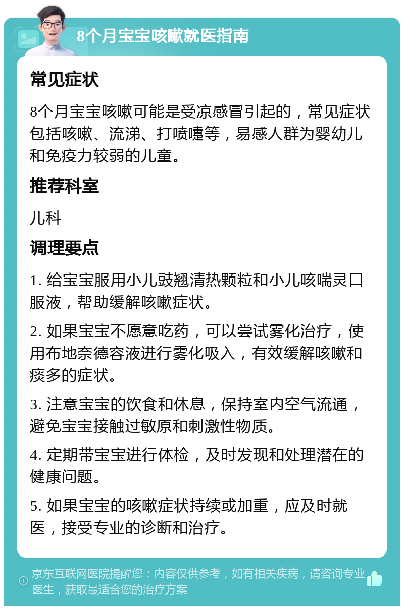 8个月宝宝咳嗽就医指南 常见症状 8个月宝宝咳嗽可能是受凉感冒引起的，常见症状包括咳嗽、流涕、打喷嚏等，易感人群为婴幼儿和免疫力较弱的儿童。 推荐科室 儿科 调理要点 1. 给宝宝服用小儿豉翘清热颗粒和小儿咳喘灵口服液，帮助缓解咳嗽症状。 2. 如果宝宝不愿意吃药，可以尝试雾化治疗，使用布地奈德容液进行雾化吸入，有效缓解咳嗽和痰多的症状。 3. 注意宝宝的饮食和休息，保持室内空气流通，避免宝宝接触过敏原和刺激性物质。 4. 定期带宝宝进行体检，及时发现和处理潜在的健康问题。 5. 如果宝宝的咳嗽症状持续或加重，应及时就医，接受专业的诊断和治疗。