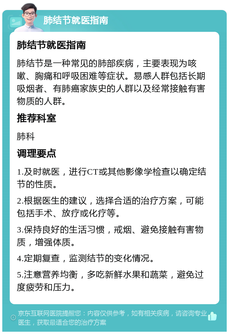 肺结节就医指南 肺结节就医指南 肺结节是一种常见的肺部疾病，主要表现为咳嗽、胸痛和呼吸困难等症状。易感人群包括长期吸烟者、有肺癌家族史的人群以及经常接触有害物质的人群。 推荐科室 肺科 调理要点 1.及时就医，进行CT或其他影像学检查以确定结节的性质。 2.根据医生的建议，选择合适的治疗方案，可能包括手术、放疗或化疗等。 3.保持良好的生活习惯，戒烟、避免接触有害物质，增强体质。 4.定期复查，监测结节的变化情况。 5.注意营养均衡，多吃新鲜水果和蔬菜，避免过度疲劳和压力。