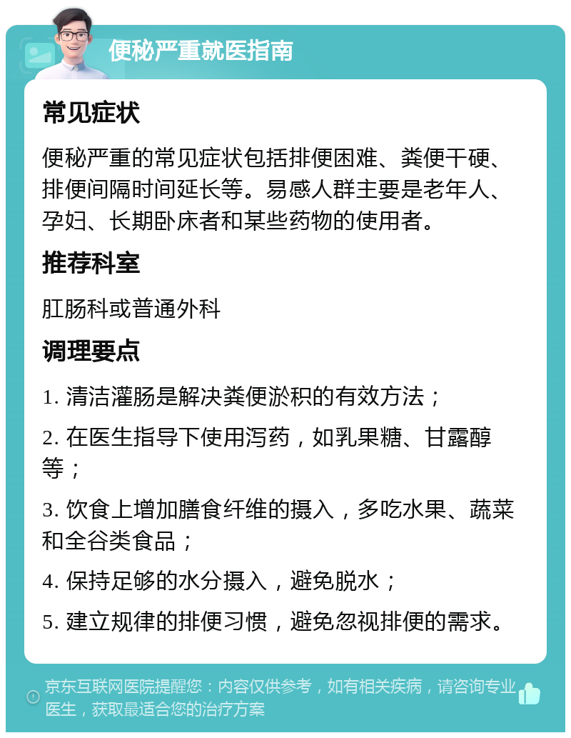 便秘严重就医指南 常见症状 便秘严重的常见症状包括排便困难、粪便干硬、排便间隔时间延长等。易感人群主要是老年人、孕妇、长期卧床者和某些药物的使用者。 推荐科室 肛肠科或普通外科 调理要点 1. 清洁灌肠是解决粪便淤积的有效方法； 2. 在医生指导下使用泻药，如乳果糖、甘露醇等； 3. 饮食上增加膳食纤维的摄入，多吃水果、蔬菜和全谷类食品； 4. 保持足够的水分摄入，避免脱水； 5. 建立规律的排便习惯，避免忽视排便的需求。