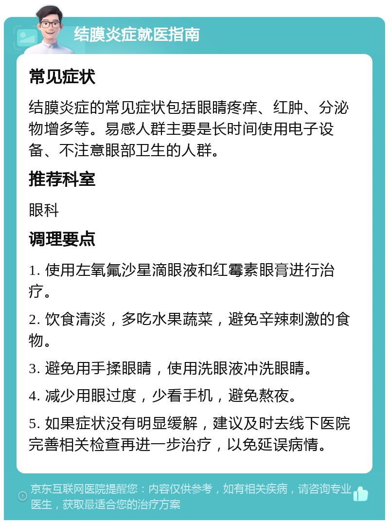 结膜炎症就医指南 常见症状 结膜炎症的常见症状包括眼睛疼痒、红肿、分泌物增多等。易感人群主要是长时间使用电子设备、不注意眼部卫生的人群。 推荐科室 眼科 调理要点 1. 使用左氧氟沙星滴眼液和红霉素眼膏进行治疗。 2. 饮食清淡，多吃水果蔬菜，避免辛辣刺激的食物。 3. 避免用手揉眼睛，使用洗眼液冲洗眼睛。 4. 减少用眼过度，少看手机，避免熬夜。 5. 如果症状没有明显缓解，建议及时去线下医院完善相关检查再进一步治疗，以免延误病情。